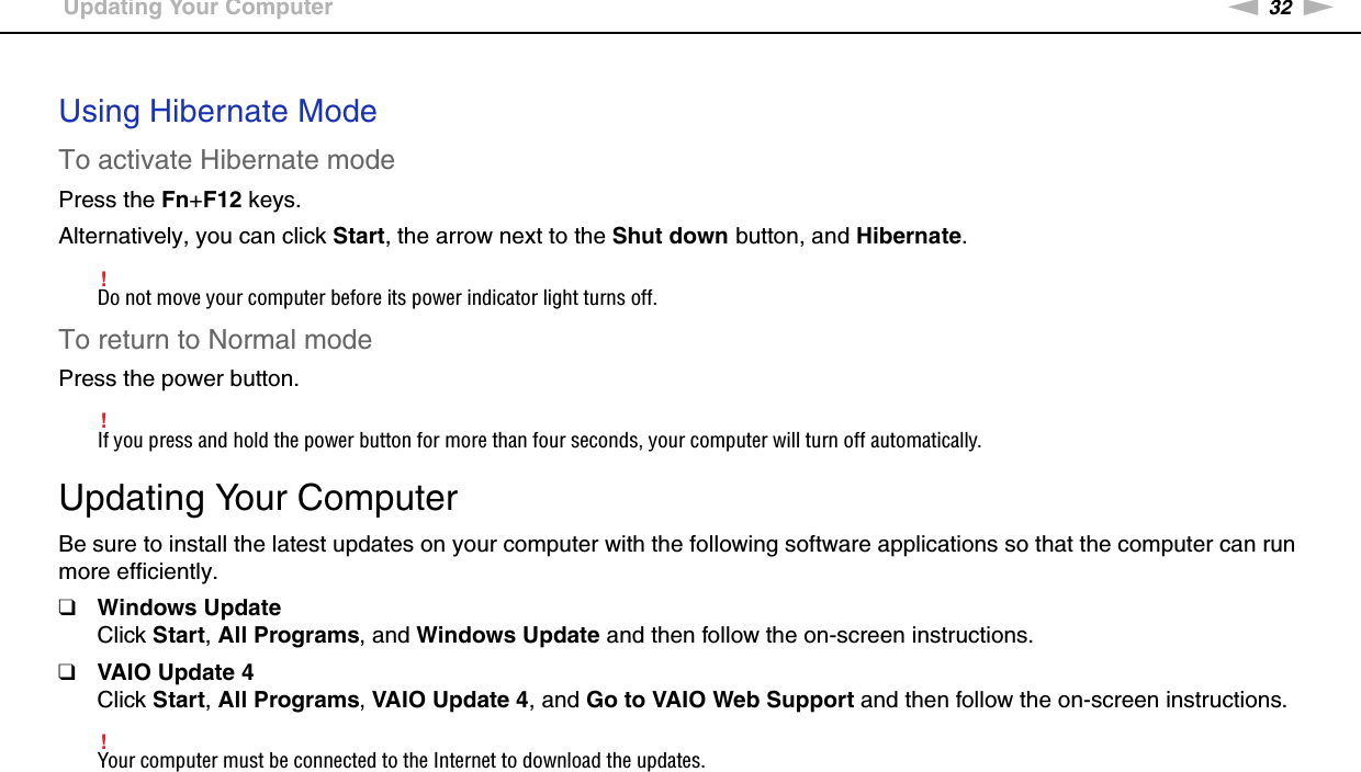 32nNGetting Started &gt;Updating Your Computer Using Hibernate ModeTo activate Hibernate modePress the Fn+F12 keys.Alternatively, you can click Start, the arrow next to the Shut down button, and Hibernate.!Do not move your computer before its power indicator light turns off.To return to Normal modePress the power button.!If you press and hold the power button for more than four seconds, your computer will turn off automatically.  Updating Your ComputerBe sure to install the latest updates on your computer with the following software applications so that the computer can run more efficiently.❑Windows UpdateClick Start, All Programs, and Windows Update and then follow the on-screen instructions.❑VAIO Update 4Click Start, All Programs, VAIO Update 4, and Go to VAIO Web Support and then follow the on-screen instructions.!Your computer must be connected to the Internet to download the updates. 