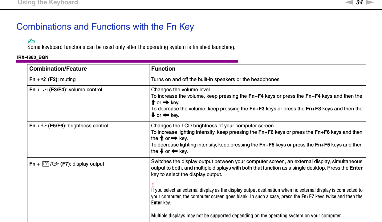 34nNUsing Your VAIO Computer &gt;Using the KeyboardCombinations and Functions with the Fn Key✍Some keyboard functions can be used only after the operating system is finished launching.IRX-4860_BGNCombination/Feature FunctionFn + % (F2): muting Turns on and off the built-in speakers or the headphones.Fn + 2 (F3/F4): volume control Changes the volume level.To increase the volume, keep pressing the Fn+F4 keys or press the Fn+F4 keys and then the M or , key.To decrease the volume, keep pressing the Fn+F3 keys or press the Fn+F3 keys and then the m or &lt; key.Fn + 8 (F5/F6): brightness control Changes the LCD brightness of your computer screen.To increase lighting intensity, keep pressing the Fn+F6 keys or press the Fn+F6 keys and then the M or , key.To decrease lighting intensity, keep pressing the Fn+F5 keys or press the Fn+F5 keys and then the m or &lt; key.Fn +  /T (F7): display output Switches the display output between your computer screen, an external display, simultaneous output to both, and multiple displays with both that function as a single desktop. Press the Enter key to select the display output.!If you select an external display as the display output destination when no external display is connected to your computer, the computer screen goes blank. In such a case, press the Fn+F7 keys twice and then the Enter key.Multiple displays may not be supported depending on the operating system on your computer.