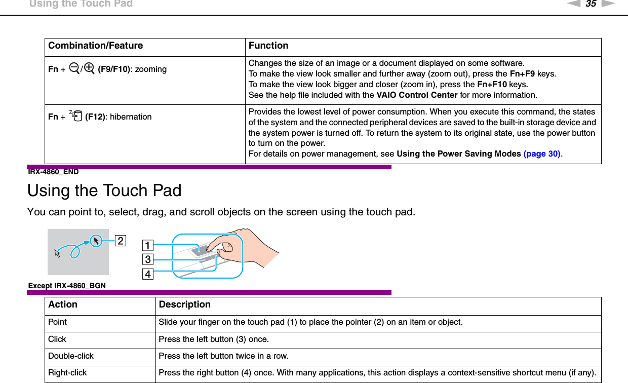 35nNUsing Your VAIO Computer &gt;Using the Touch PadIRX-4860_END  Using the Touch PadYou can point to, select, drag, and scroll objects on the screen using the touch pad.Except IRX-4860_BGNFn +  /  (F9/F10): zooming Changes the size of an image or a document displayed on some software.To make the view look smaller and further away (zoom out), press the Fn+F9 keys.To make the view look bigger and closer (zoom in), press the Fn+F10 keys.See the help file included with the VAIO Control Center for more information.Fn +   (F12): hibernation Provides the lowest level of power consumption. When you execute this command, the states of the system and the connected peripheral devices are saved to the built-in storage device and the system power is turned off. To return the system to its original state, use the power button to turn on the power.For details on power management, see Using the Power Saving Modes (page 30).Action DescriptionPoint Slide your finger on the touch pad (1) to place the pointer (2) on an item or object.Click Press the left button (3) once.Double-click Press the left button twice in a row.Right-click Press the right button (4) once. With many applications, this action displays a context-sensitive shortcut menu (if any).Combination/Feature Function