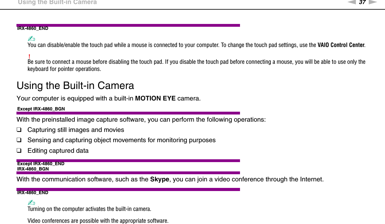 37nNUsing Your VAIO Computer &gt;Using the Built-in CameraIRX-4860_END✍You can disable/enable the touch pad while a mouse is connected to your computer. To change the touch pad settings, use the VAIO Control Center.!Be sure to connect a mouse before disabling the touch pad. If you disable the touch pad before connecting a mouse, you will be able to use only the keyboard for pointer operations. Using the Built-in CameraYour computer is equipped with a built-in MOTION EYE camera.Except IRX-4860_BGNWith the preinstalled image capture software, you can perform the following operations:❑Capturing still images and movies❑Sensing and capturing object movements for monitoring purposes❑Editing captured dataExcept IRX-4860_ENDIRX-4860_BGNWith the communication software, such as the Skype, you can join a video conference through the Internet.IRX-4860_END✍Turning on the computer activates the built-in camera.Video conferences are possible with the appropriate software.