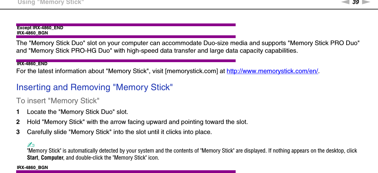 39nNUsing Your VAIO Computer &gt;Using &quot;Memory Stick&quot;Except IRX-4860_ENDIRX-4860_BGNThe &quot;Memory Stick Duo&quot; slot on your computer can accommodate Duo-size media and supports &quot;Memory Stick PRO Duo&quot; and &quot;Memory Stick PRO-HG Duo&quot; with high-speed data transfer and large data capacity capabilities.IRX-4860_ENDFor the latest information about &quot;Memory Stick&quot;, visit [memorystick.com] at http://www.memorystick.com/en/. Inserting and Removing &quot;Memory Stick&quot;To insert &quot;Memory Stick&quot;1Locate the &quot;Memory Stick Duo&quot; slot.2Hold &quot;Memory Stick&quot; with the arrow facing upward and pointing toward the slot.3Carefully slide &quot;Memory Stick&quot; into the slot until it clicks into place.✍&quot;Memory Stick&quot; is automatically detected by your system and the contents of &quot;Memory Stick&quot; are displayed. If nothing appears on the desktop, click Start, Computer, and double-click the &quot;Memory Stick&quot; icon.IRX-4860_BGN