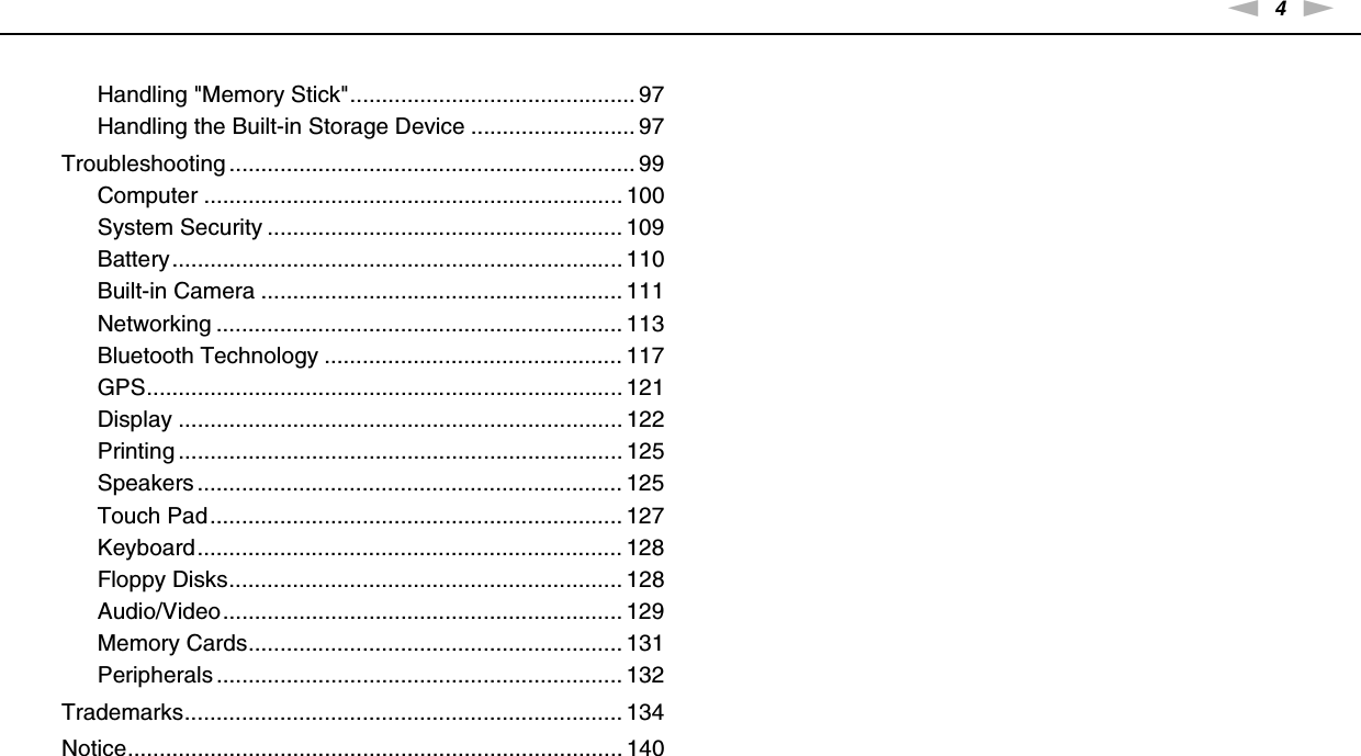 4nNHandling &quot;Memory Stick&quot;............................................. 97Handling the Built-in Storage Device .......................... 97Troubleshooting ................................................................ 99Computer .................................................................. 100System Security ........................................................ 109Battery....................................................................... 110Built-in Camera ......................................................... 111Networking ................................................................ 113Bluetooth Technology ............................................... 117GPS........................................................................... 121Display ...................................................................... 122Printing ...................................................................... 125Speakers ................................................................... 125Touch Pad................................................................. 127Keyboard................................................................... 128Floppy Disks.............................................................. 128Audio/Video............................................................... 129Memory Cards........................................................... 131Peripherals ................................................................ 132Trademarks..................................................................... 134Notice.............................................................................. 140