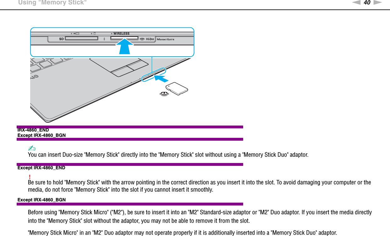 40nNUsing Your VAIO Computer &gt;Using &quot;Memory Stick&quot;IRX-4860_ENDExcept IRX-4860_BGN✍You can insert Duo-size &quot;Memory Stick&quot; directly into the &quot;Memory Stick&quot; slot without using a &quot;Memory Stick Duo&quot; adaptor.Except IRX-4860_END!Be sure to hold &quot;Memory Stick&quot; with the arrow pointing in the correct direction as you insert it into the slot. To avoid damaging your computer or the media, do not force &quot;Memory Stick&quot; into the slot if you cannot insert it smoothly.Except IRX-4860_BGNBefore using &quot;Memory Stick Micro&quot; (&quot;M2&quot;), be sure to insert it into an &quot;M2&quot; Standard-size adaptor or &quot;M2&quot; Duo adaptor. If you insert the media directly into the &quot;Memory Stick&quot; slot without the adaptor, you may not be able to remove it from the slot.&quot;Memory Stick Micro&quot; in an &quot;M2&quot; Duo adaptor may not operate properly if it is additionally inserted into a &quot;Memory Stick Duo&quot; adaptor.