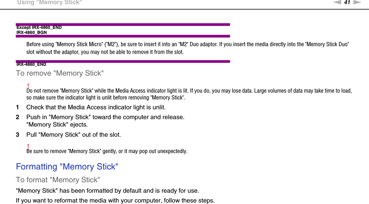 41nNUsing Your VAIO Computer &gt;Using &quot;Memory Stick&quot;Except IRX-4860_ENDIRX-4860_BGNBefore using &quot;Memory Stick Micro&quot; (&quot;M2&quot;), be sure to insert it into an &quot;M2&quot; Duo adaptor. If you insert the media directly into the &quot;Memory Stick Duo&quot; slot without the adaptor, you may not be able to remove it from the slot.IRX-4860_ENDTo remove &quot;Memory Stick&quot;!Do not remove &quot;Memory Stick&quot; while the Media Access indicator light is lit. If you do, you may lose data. Large volumes of data may take time to load, so make sure the indicator light is unlit before removing &quot;Memory Stick&quot;.1Check that the Media Access indicator light is unlit.2Push in &quot;Memory Stick&quot; toward the computer and release.&quot;Memory Stick&quot; ejects.3Pull &quot;Memory Stick&quot; out of the slot.!Be sure to remove &quot;Memory Stick&quot; gently, or it may pop out unexpectedly. Formatting &quot;Memory Stick&quot;To format &quot;Memory Stick&quot;&quot;Memory Stick&quot; has been formatted by default and is ready for use.If you want to reformat the media with your computer, follow these steps.