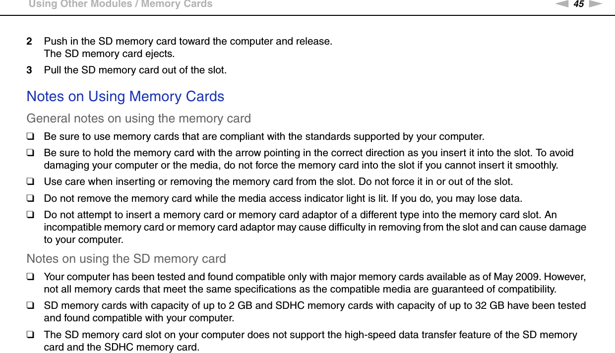 45nNUsing Your VAIO Computer &gt;Using Other Modules / Memory Cards2Push in the SD memory card toward the computer and release.The SD memory card ejects.3Pull the SD memory card out of the slot. Notes on Using Memory CardsGeneral notes on using the memory card❑Be sure to use memory cards that are compliant with the standards supported by your computer.❑Be sure to hold the memory card with the arrow pointing in the correct direction as you insert it into the slot. To avoid damaging your computer or the media, do not force the memory card into the slot if you cannot insert it smoothly.❑Use care when inserting or removing the memory card from the slot. Do not force it in or out of the slot.❑Do not remove the memory card while the media access indicator light is lit. If you do, you may lose data.❑Do not attempt to insert a memory card or memory card adaptor of a different type into the memory card slot. An incompatible memory card or memory card adaptor may cause difficulty in removing from the slot and can cause damage to your computer.Notes on using the SD memory card❑Your computer has been tested and found compatible only with major memory cards available as of May 2009. However, not all memory cards that meet the same specifications as the compatible media are guaranteed of compatibility.❑SD memory cards with capacity of up to 2 GB and SDHC memory cards with capacity of up to 32 GB have been tested and found compatible with your computer.❑The SD memory card slot on your computer does not support the high-speed data transfer feature of the SD memory card and the SDHC memory card.  