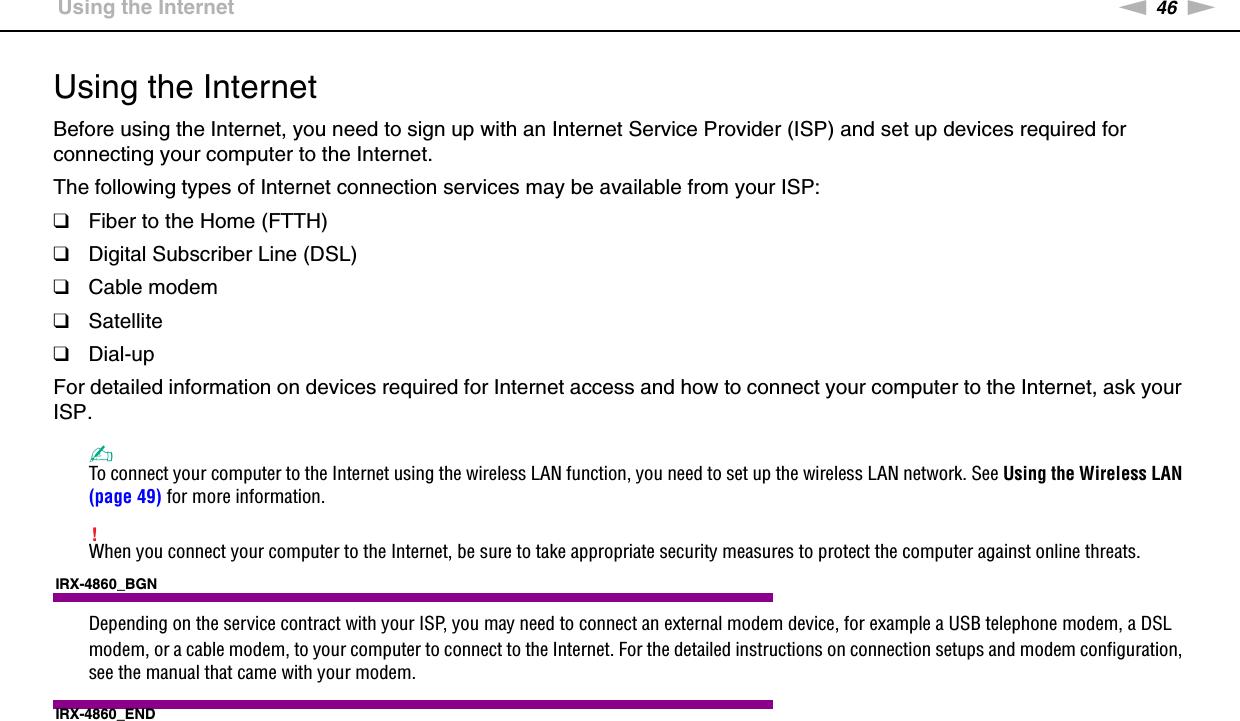 46nNUsing Your VAIO Computer &gt;Using the InternetUsing the InternetBefore using the Internet, you need to sign up with an Internet Service Provider (ISP) and set up devices required for connecting your computer to the Internet.The following types of Internet connection services may be available from your ISP:❑Fiber to the Home (FTTH)❑Digital Subscriber Line (DSL)❑Cable modem❑Satellite❑Dial-upFor detailed information on devices required for Internet access and how to connect your computer to the Internet, ask your ISP.✍To connect your computer to the Internet using the wireless LAN function, you need to set up the wireless LAN network. See Using the Wireless LAN (page 49) for more information.!When you connect your computer to the Internet, be sure to take appropriate security measures to protect the computer against online threats.IRX-4860_BGNDepending on the service contract with your ISP, you may need to connect an external modem device, for example a USB telephone modem, a DSL modem, or a cable modem, to your computer to connect to the Internet. For the detailed instructions on connection setups and modem configuration, see the manual that came with your modem.IRX-4860_END