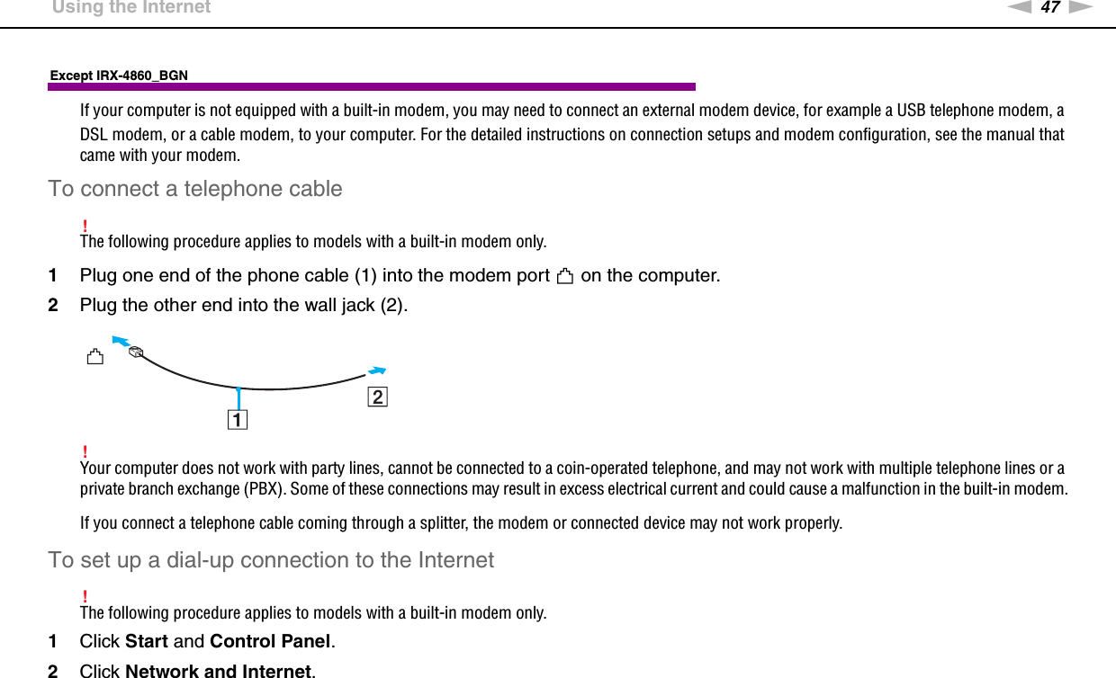 47nNUsing Your VAIO Computer &gt;Using the InternetExcept IRX-4860_BGNIf your computer is not equipped with a built-in modem, you may need to connect an external modem device, for example a USB telephone modem, a DSL modem, or a cable modem, to your computer. For the detailed instructions on connection setups and modem configuration, see the manual that came with your modem.To connect a telephone cable!The following procedure applies to models with a built-in modem only.1Plug one end of the phone cable (1) into the modem port   on the computer.2Plug the other end into the wall jack (2).!Your computer does not work with party lines, cannot be connected to a coin-operated telephone, and may not work with multiple telephone lines or a private branch exchange (PBX). Some of these connections may result in excess electrical current and could cause a malfunction in the built-in modem.If you connect a telephone cable coming through a splitter, the modem or connected device may not work properly.To set up a dial-up connection to the Internet!The following procedure applies to models with a built-in modem only.1Click Start and Control Panel.2Click Network and Internet.