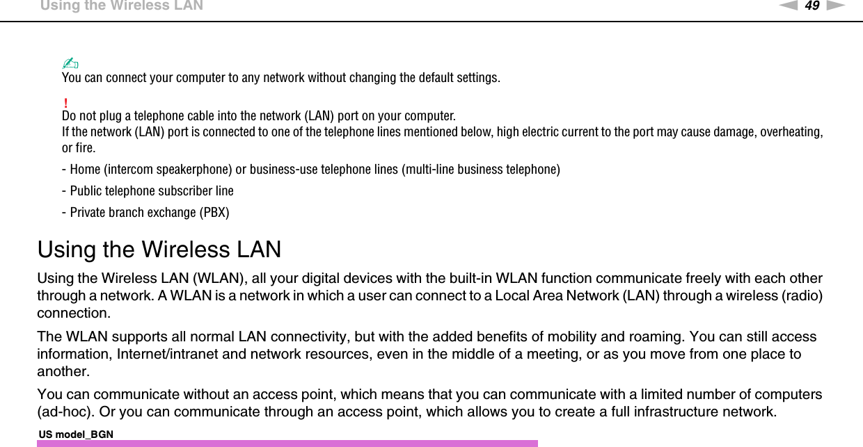 49nNUsing Your VAIO Computer &gt;Using the Wireless LAN✍You can connect your computer to any network without changing the default settings.!Do not plug a telephone cable into the network (LAN) port on your computer.If the network (LAN) port is connected to one of the telephone lines mentioned below, high electric current to the port may cause damage, overheating, or fire.- Home (intercom speakerphone) or business-use telephone lines (multi-line business telephone)- Public telephone subscriber line- Private branch exchange (PBX) Using the Wireless LANUsing the Wireless LAN (WLAN), all your digital devices with the built-in WLAN function communicate freely with each other through a network. A WLAN is a network in which a user can connect to a Local Area Network (LAN) through a wireless (radio) connection.The WLAN supports all normal LAN connectivity, but with the added benefits of mobility and roaming. You can still access information, Internet/intranet and network resources, even in the middle of a meeting, or as you move from one place to another.You can communicate without an access point, which means that you can communicate with a limited number of computers (ad-hoc). Or you can communicate through an access point, which allows you to create a full infrastructure network.US model_BGN