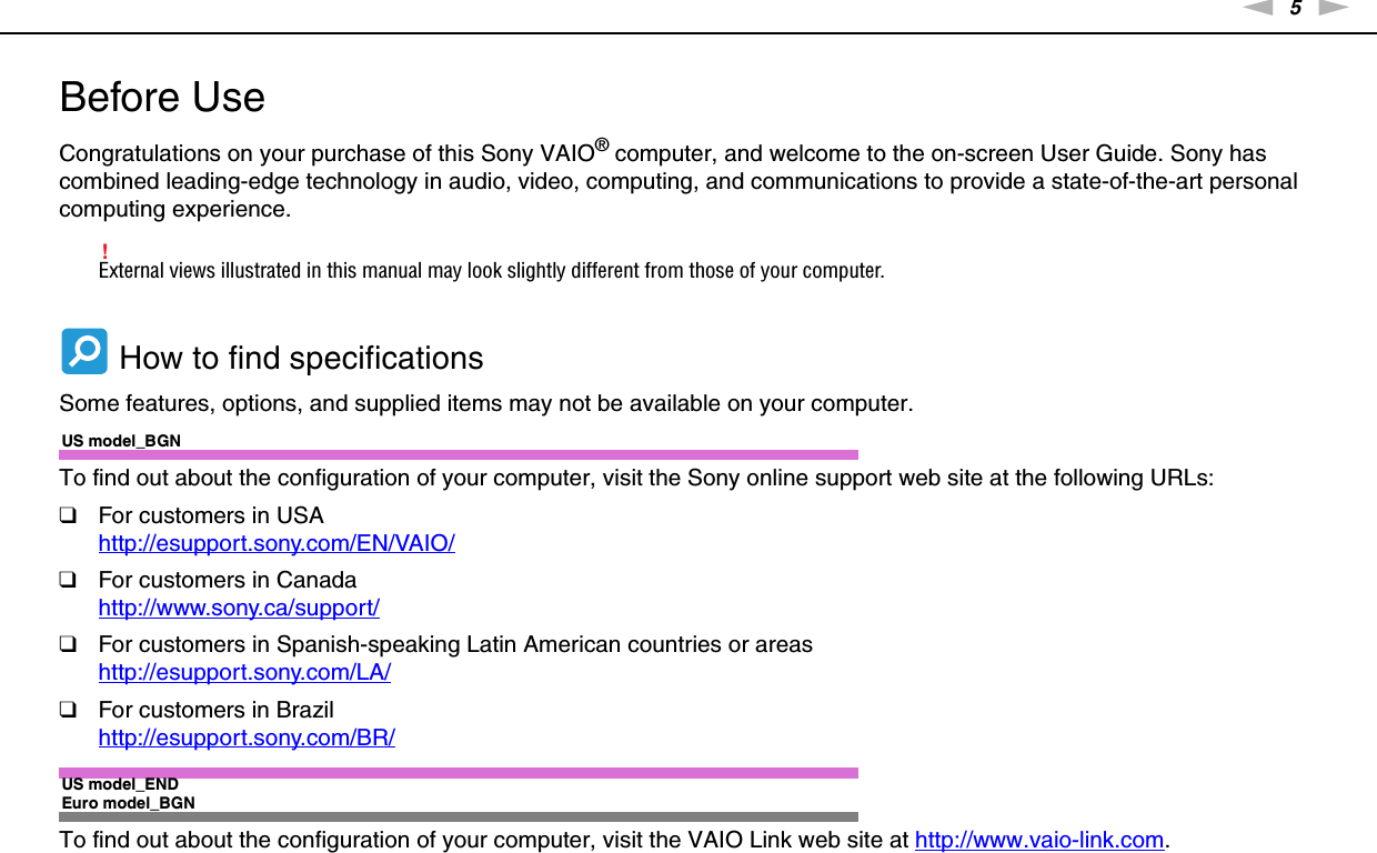 5nNBefore Use &gt;Before UseCongratulations on your purchase of this Sony VAIO® computer, and welcome to the on-screen User Guide. Sony has combined leading-edge technology in audio, video, computing, and communications to provide a state-of-the-art personal computing experience.!External views illustrated in this manual may look slightly different from those of your computer. How to find specificationsSome features, options, and supplied items may not be available on your computer.US model_BGNTo find out about the configuration of your computer, visit the Sony online support web site at the following URLs:❑For customers in USAhttp://esupport.sony.com/EN/VAIO/ ❑For customers in Canadahttp://www.sony.ca/support/ ❑For customers in Spanish-speaking Latin American countries or areashttp://esupport.sony.com/LA/ ❑For customers in Brazilhttp://esupport.sony.com/BR/ US model_ENDEuro model_BGNTo find out about the configuration of your computer, visit the VAIO Link web site at http://www.vaio-link.com.