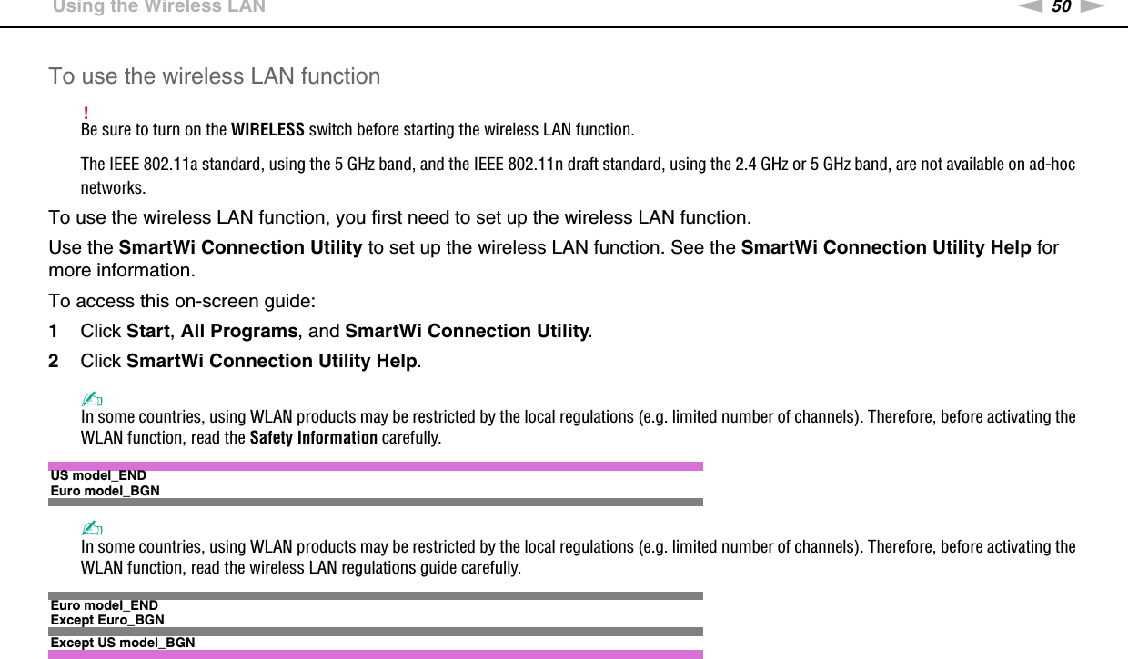 50nNUsing Your VAIO Computer &gt;Using the Wireless LANTo use the wireless LAN function!Be sure to turn on the WIRELESS switch before starting the wireless LAN function.The IEEE 802.11a standard, using the 5 GHz band, and the IEEE 802.11n draft standard, using the 2.4 GHz or 5 GHz band, are not available on ad-hoc networks.To use the wireless LAN function, you first need to set up the wireless LAN function.Use the SmartWi Connection Utility to set up the wireless LAN function. See the SmartWi Connection Utility Help for more information.To access this on-screen guide:1Click Start, All Programs, and SmartWi Connection Utility.2Click SmartWi Connection Utility Help.✍In some countries, using WLAN products may be restricted by the local regulations (e.g. limited number of channels). Therefore, before activating the WLAN function, read the Safety Information carefully.US model_ENDEuro model_BGN✍In some countries, using WLAN products may be restricted by the local regulations (e.g. limited number of channels). Therefore, before activating the WLAN function, read the wireless LAN regulations guide carefully.Euro model_ENDExcept Euro_BGNExcept US model_BGN