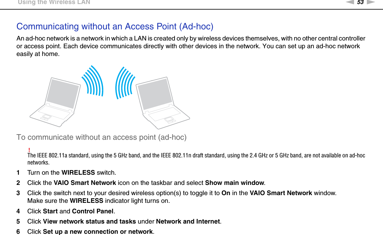 53nNUsing Your VAIO Computer &gt;Using the Wireless LANCommunicating without an Access Point (Ad-hoc)An ad-hoc network is a network in which a LAN is created only by wireless devices themselves, with no other central controller or access point. Each device communicates directly with other devices in the network. You can set up an ad-hoc network easily at home.To communicate without an access point (ad-hoc)!The IEEE 802.11a standard, using the 5 GHz band, and the IEEE 802.11n draft standard, using the 2.4 GHz or 5 GHz band, are not available on ad-hoc networks.1Turn on the WIRELESS switch.2Click the VAIO Smart Network icon on the taskbar and select Show main window.3Click the switch next to your desired wireless option(s) to toggle it to On in the VAIO Smart Network window.Make sure the WIRELESS indicator light turns on.4Click Start and Control Panel.5Click View network status and tasks under Network and Internet.6Click Set up a new connection or network.