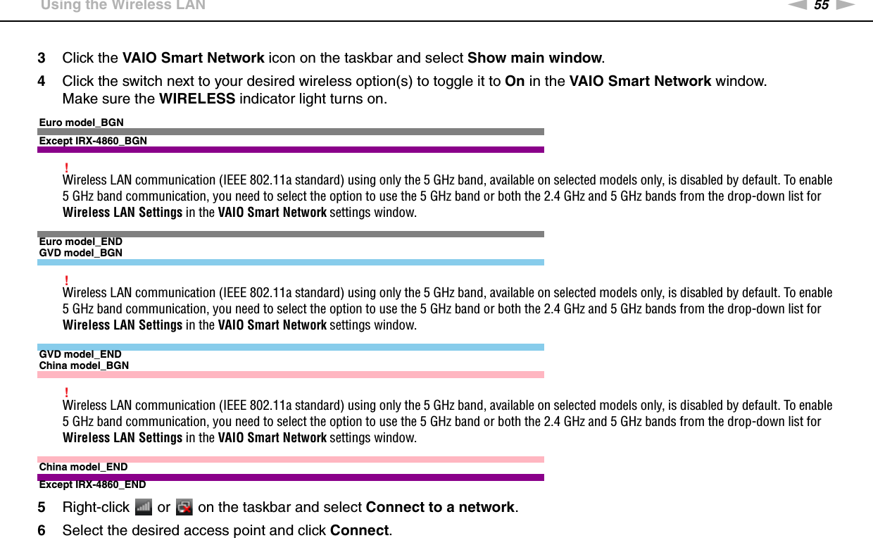 55nNUsing Your VAIO Computer &gt;Using the Wireless LAN3Click the VAIO Smart Network icon on the taskbar and select Show main window.4Click the switch next to your desired wireless option(s) to toggle it to On in the VAIO Smart Network window.Make sure the WIRELESS indicator light turns on.Euro model_BGNExcept IRX-4860_BGN!Wireless LAN communication (IEEE 802.11a standard) using only the 5 GHz band, available on selected models only, is disabled by default. To enable 5 GHz band communication, you need to select the option to use the 5 GHz band or both the 2.4 GHz and 5 GHz bands from the drop-down list for Wireless LAN Settings in the VAIO Smart Network settings window.Euro model_ENDGVD model_BGN!Wireless LAN communication (IEEE 802.11a standard) using only the 5 GHz band, available on selected models only, is disabled by default. To enable 5 GHz band communication, you need to select the option to use the 5 GHz band or both the 2.4 GHz and 5 GHz bands from the drop-down list for Wireless LAN Settings in the VAIO Smart Network settings window.GVD model_ENDChina model_BGN!Wireless LAN communication (IEEE 802.11a standard) using only the 5 GHz band, available on selected models only, is disabled by default. To enable 5 GHz band communication, you need to select the option to use the 5 GHz band or both the 2.4 GHz and 5 GHz bands from the drop-down list for Wireless LAN Settings in the VAIO Smart Network settings window.China model_ENDExcept IRX-4860_END5Right-click   or   on the taskbar and select Connect to a network.6Select the desired access point and click Connect.