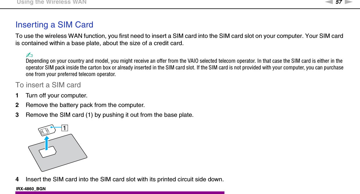 57nNUsing Your VAIO Computer &gt;Using the Wireless WANInserting a SIM CardTo use the wireless WAN function, you first need to insert a SIM card into the SIM card slot on your computer. Your SIM card is contained within a base plate, about the size of a credit card.✍Depending on your country and model, you might receive an offer from the VAIO selected telecom operator. In that case the SIM card is either in the operator SIM pack inside the carton box or already inserted in the SIM card slot. If the SIM card is not provided with your computer, you can purchase one from your preferred telecom operator.To insert a SIM card1Turn off your computer.2Remove the battery pack from the computer.3Remove the SIM card (1) by pushing it out from the base plate.4Insert the SIM card into the SIM card slot with its printed circuit side down.IRX-4860_BGN