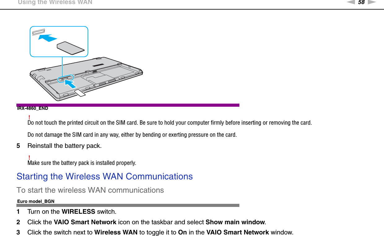 58nNUsing Your VAIO Computer &gt;Using the Wireless WANIRX-4860_END!Do not touch the printed circuit on the SIM card. Be sure to hold your computer firmly before inserting or removing the card.Do not damage the SIM card in any way, either by bending or exerting pressure on the card.5Reinstall the battery pack.!Make sure the battery pack is installed properly.Starting the Wireless WAN CommunicationsTo start the wireless WAN communicationsEuro model_BGN1Turn on the WIRELESS switch.2Click the VAIO Smart Network icon on the taskbar and select Show main window.3Click the switch next to Wireless WAN to toggle it to On in the VAIO Smart Network window.