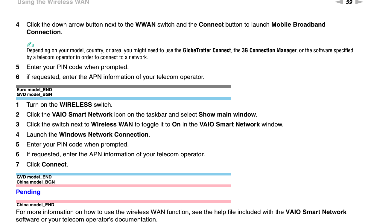 59nNUsing Your VAIO Computer &gt;Using the Wireless WAN4Click the down arrow button next to the WWAN switch and the Connect button to launch Mobile Broadband Connection.✍Depending on your model, country, or area, you might need to use the GlobeTrotter Connect, the 3G Connection Manager, or the software specified by a telecom operator in order to connect to a network.5Enter your PIN code when prompted.6if requested, enter the APN information of your telecom operator.Euro model_ENDGVD model_BGN1Turn on the WIRELESS switch.2Click the VAIO Smart Network icon on the taskbar and select Show main window.3Click the switch next to Wireless WAN to toggle it to On in the VAIO Smart Network window.4Launch the Windows Network Connection.5Enter your PIN code when prompted.6If requested, enter the APN information of your telecom operator.7Click Connect.GVD model_ENDChina model_BGNPendingChina model_ENDFor more information on how to use the wireless WAN function, see the help file included with the VAIO Smart Network software or your telecom operator&apos;s documentation. 