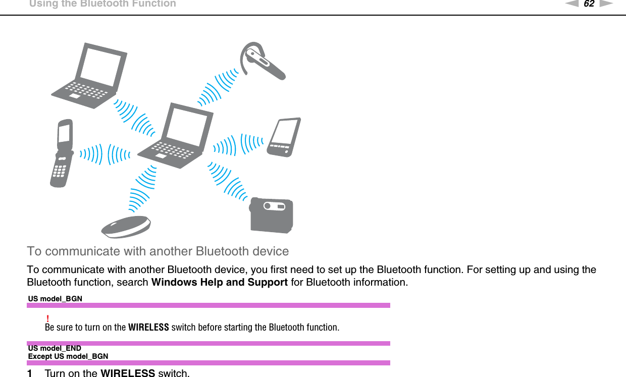 62nNUsing Your VAIO Computer &gt;Using the Bluetooth FunctionTo communicate with another Bluetooth deviceTo communicate with another Bluetooth device, you first need to set up the Bluetooth function. For setting up and using the Bluetooth function, search Windows Help and Support for Bluetooth information.US model_BGN!Be sure to turn on the WIRELESS switch before starting the Bluetooth function.US model_ENDExcept US model_BGN1Turn on the WIRELESS switch.