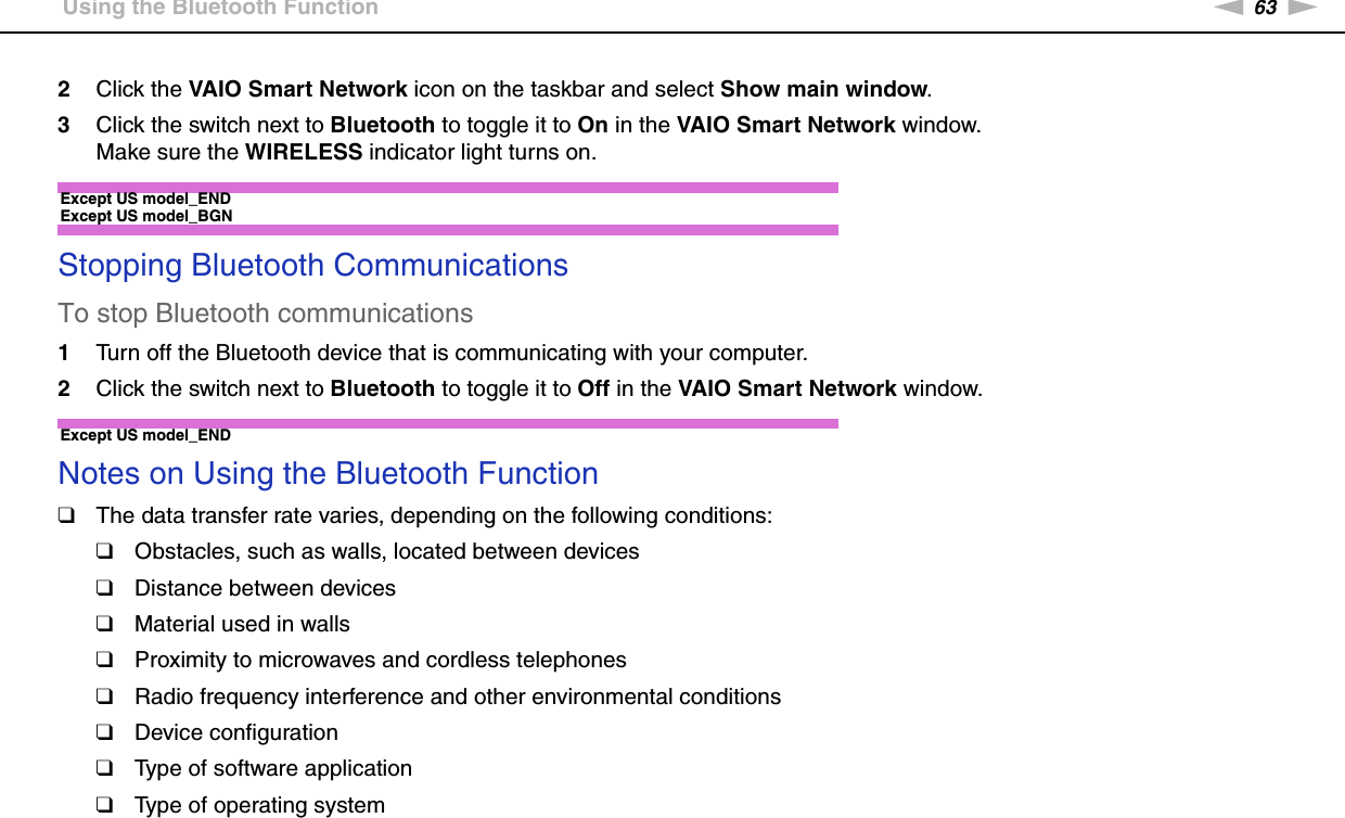 63nNUsing Your VAIO Computer &gt;Using the Bluetooth Function2Click the VAIO Smart Network icon on the taskbar and select Show main window.3Click the switch next to Bluetooth to toggle it to On in the VAIO Smart Network window.Make sure the WIRELESS indicator light turns on.Except US model_END Except US model_BGNStopping Bluetooth CommunicationsTo stop Bluetooth communications1Turn off the Bluetooth device that is communicating with your computer.2Click the switch next to Bluetooth to toggle it to Off in the VAIO Smart Network window. Except US model_ENDNotes on Using the Bluetooth Function❑The data transfer rate varies, depending on the following conditions:❑Obstacles, such as walls, located between devices❑Distance between devices❑Material used in walls❑Proximity to microwaves and cordless telephones❑Radio frequency interference and other environmental conditions❑Device configuration❑Type of software application❑Type of operating system