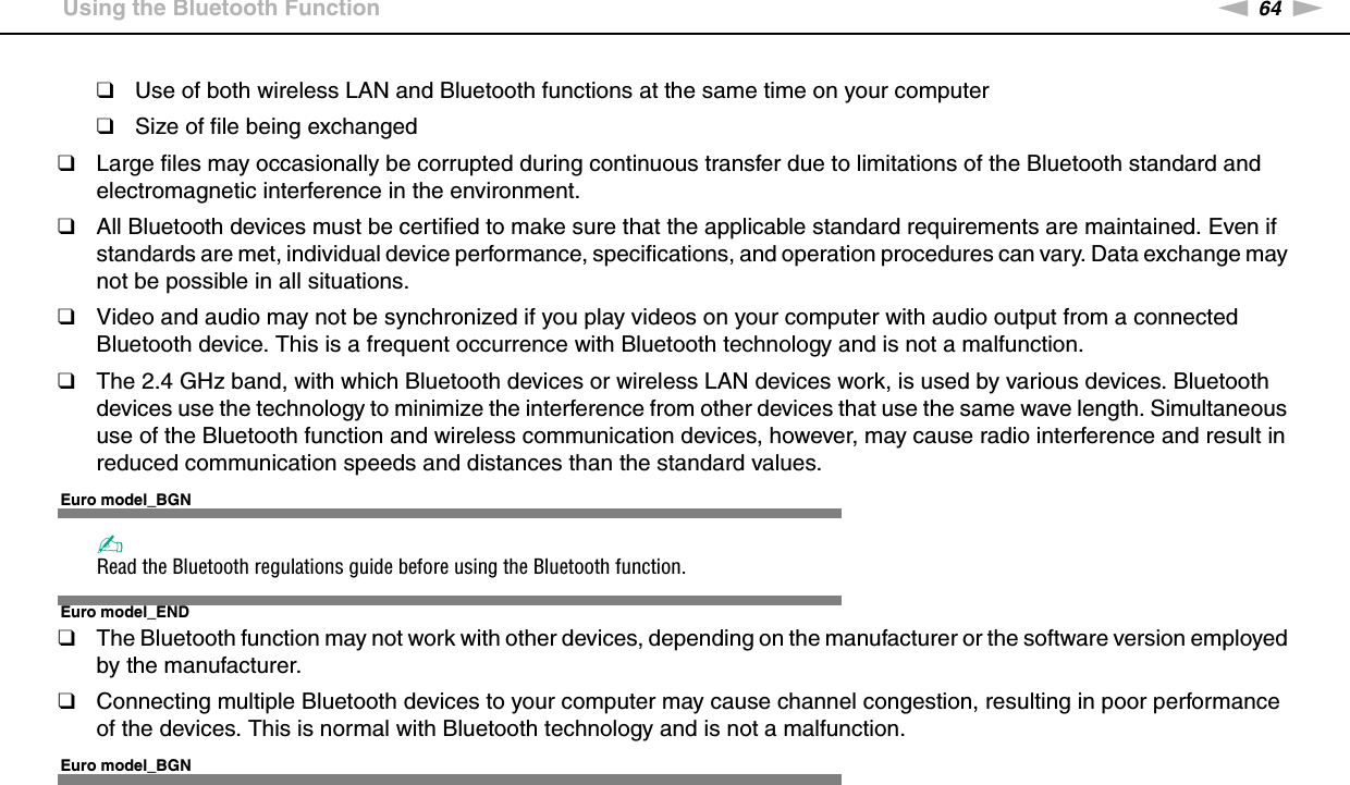 64nNUsing Your VAIO Computer &gt;Using the Bluetooth Function❑Use of both wireless LAN and Bluetooth functions at the same time on your computer❑Size of file being exchanged❑Large files may occasionally be corrupted during continuous transfer due to limitations of the Bluetooth standard and electromagnetic interference in the environment.❑All Bluetooth devices must be certified to make sure that the applicable standard requirements are maintained. Even if standards are met, individual device performance, specifications, and operation procedures can vary. Data exchange may not be possible in all situations.❑Video and audio may not be synchronized if you play videos on your computer with audio output from a connected Bluetooth device. This is a frequent occurrence with Bluetooth technology and is not a malfunction.❑The 2.4 GHz band, with which Bluetooth devices or wireless LAN devices work, is used by various devices. Bluetooth devices use the technology to minimize the interference from other devices that use the same wave length. Simultaneous use of the Bluetooth function and wireless communication devices, however, may cause radio interference and result in reduced communication speeds and distances than the standard values.Euro model_BGN✍Read the Bluetooth regulations guide before using the Bluetooth function.Euro model_END❑The Bluetooth function may not work with other devices, depending on the manufacturer or the software version employed by the manufacturer.❑Connecting multiple Bluetooth devices to your computer may cause channel congestion, resulting in poor performance of the devices. This is normal with Bluetooth technology and is not a malfunction.  Euro model_BGN