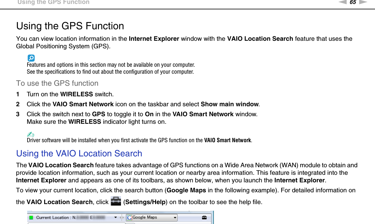 65nNUsing Your VAIO Computer &gt;Using the GPS FunctionUsing the GPS FunctionYou can view location information in the Internet Explorer window with the VAIO Location Search feature that uses the Global Positioning System (GPS).Features and options in this section may not be available on your computer.See the specifications to find out about the configuration of your computer.To use the GPS function1Turn on the WIRELESS switch.2Click the VAIO Smart Network icon on the taskbar and select Show main window.3Click the switch next to GPS to toggle it to On in the VAIO Smart Network window.Make sure the WIRELESS indicator light turns on.✍Driver software will be installed when you first activate the GPS function on the VAIO Smart Network.Using the VAIO Location SearchThe VAIO Location Search feature takes advantage of GPS functions on a Wide Area Network (WAN) module to obtain and provide location information, such as your current location or nearby area information. This feature is integrated into the Internet Explorer and appears as one of its toolbars, as shown below, when you launch the Internet Explorer.To view your current location, click the search button (Google Maps in the following example). For detailed information on the VAIO Location Search, click   (Settings/Help) on the toolbar to see the help file.