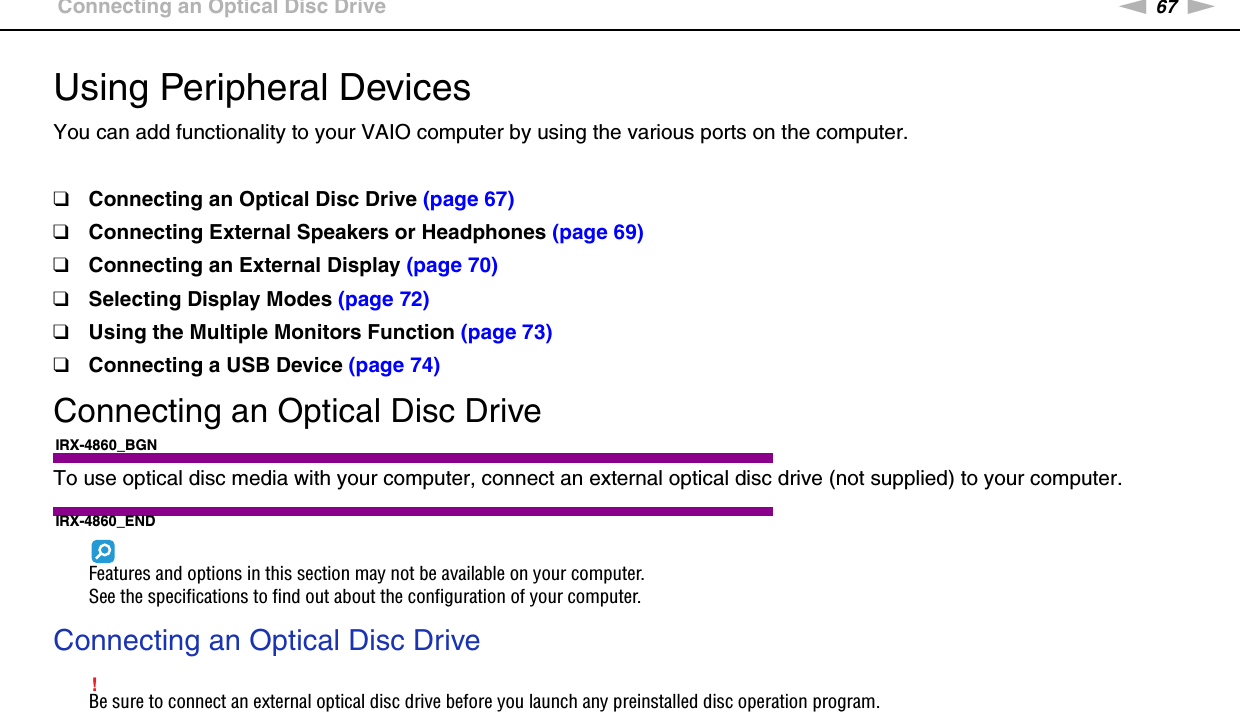 67nNUsing Peripheral Devices &gt;Connecting an Optical Disc DriveUsing Peripheral DevicesYou can add functionality to your VAIO computer by using the various ports on the computer.❑Connecting an Optical Disc Drive (page 67)❑Connecting External Speakers or Headphones (page 69)❑Connecting an External Display (page 70)❑Selecting Display Modes (page 72)❑Using the Multiple Monitors Function (page 73)❑Connecting a USB Device (page 74)Connecting an Optical Disc DriveIRX-4860_BGNTo use optical disc media with your computer, connect an external optical disc drive (not supplied) to your computer.IRX-4860_ENDFeatures and options in this section may not be available on your computer.See the specifications to find out about the configuration of your computer.Connecting an Optical Disc Drive!Be sure to connect an external optical disc drive before you launch any preinstalled disc operation program.