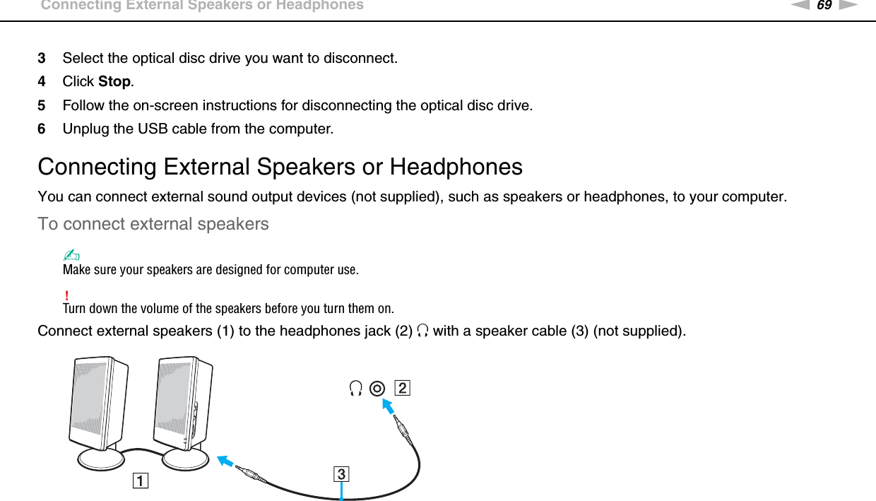 69nNUsing Peripheral Devices &gt;Connecting External Speakers or Headphones3Select the optical disc drive you want to disconnect.4Click Stop.5Follow the on-screen instructions for disconnecting the optical disc drive.6Unplug the USB cable from the computer. Connecting External Speakers or HeadphonesYou can connect external sound output devices (not supplied), such as speakers or headphones, to your computer.To connect external speakers✍Make sure your speakers are designed for computer use.!Turn down the volume of the speakers before you turn them on.Connect external speakers (1) to the headphones jack (2) i with a speaker cable (3) (not supplied). 