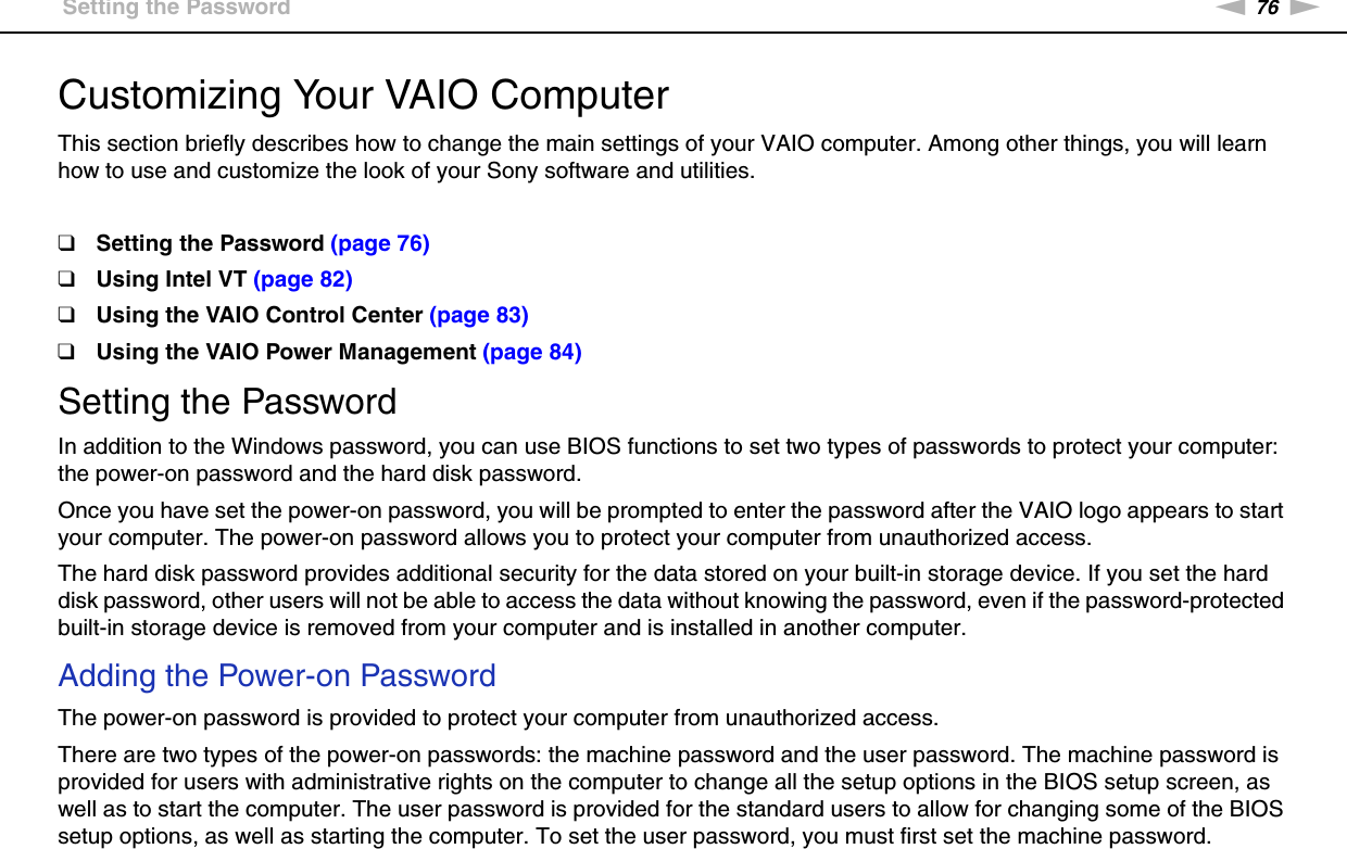 76nNCustomizing Your VAIO Computer &gt;Setting the PasswordCustomizing Your VAIO ComputerThis section briefly describes how to change the main settings of your VAIO computer. Among other things, you will learn how to use and customize the look of your Sony software and utilities.❑Setting the Password (page 76)❑Using Intel VT (page 82)❑Using the VAIO Control Center (page 83)❑Using the VAIO Power Management (page 84)Setting the PasswordIn addition to the Windows password, you can use BIOS functions to set two types of passwords to protect your computer: the power-on password and the hard disk password.Once you have set the power-on password, you will be prompted to enter the password after the VAIO logo appears to start your computer. The power-on password allows you to protect your computer from unauthorized access.The hard disk password provides additional security for the data stored on your built-in storage device. If you set the hard disk password, other users will not be able to access the data without knowing the password, even if the password-protected built-in storage device is removed from your computer and is installed in another computer.Adding the Power-on PasswordThe power-on password is provided to protect your computer from unauthorized access.There are two types of the power-on passwords: the machine password and the user password. The machine password is provided for users with administrative rights on the computer to change all the setup options in the BIOS setup screen, as well as to start the computer. The user password is provided for the standard users to allow for changing some of the BIOS setup options, as well as starting the computer. To set the user password, you must first set the machine password.