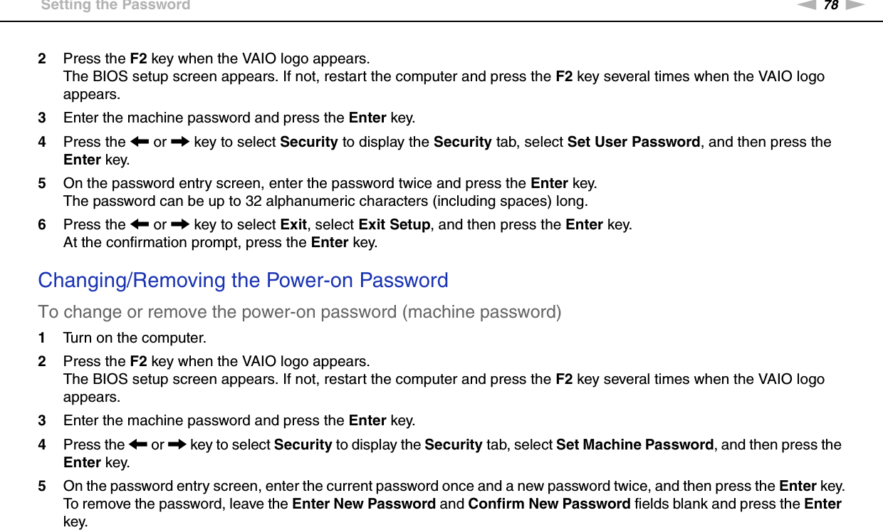 78nNCustomizing Your VAIO Computer &gt;Setting the Password2Press the F2 key when the VAIO logo appears.The BIOS setup screen appears. If not, restart the computer and press the F2 key several times when the VAIO logo appears.3Enter the machine password and press the Enter key.4Press the &lt; or , key to select Security to display the Security tab, select Set User Password, and then press the Enter key.5On the password entry screen, enter the password twice and press the Enter key.The password can be up to 32 alphanumeric characters (including spaces) long.6Press the &lt; or , key to select Exit, select Exit Setup, and then press the Enter key.At the confirmation prompt, press the Enter key. Changing/Removing the Power-on PasswordTo change or remove the power-on password (machine password)1Turn on the computer.2Press the F2 key when the VAIO logo appears.The BIOS setup screen appears. If not, restart the computer and press the F2 key several times when the VAIO logo appears.3Enter the machine password and press the Enter key.4Press the &lt; or , key to select Security to display the Security tab, select Set Machine Password, and then press the Enter key.5On the password entry screen, enter the current password once and a new password twice, and then press the Enter key.To remove the password, leave the Enter New Password and Confirm New Password fields blank and press the Enter key.