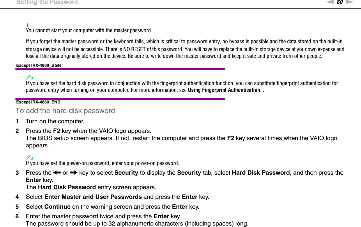 80nNCustomizing Your VAIO Computer &gt;Setting the Password!You cannot start your computer with the master password.If you forget the master password or the keyboard fails, which is critical to password entry, no bypass is possible and the data stored on the built-in storage device will not be accessible. There is NO RESET of this password. You will have to replace the built-in storage device at your own expense and lose all the data originally stored on the device. Be sure to write down the master password and keep it safe and private from other people.Except IRX-4860_BGN✍If you have set the hard disk password in conjunction with the fingerprint authentication function, you can substitute fingerprint authentication for password entry when turning on your computer. For more information, see Using Fingerprint Authentication  .Except IRX-4860_ENDTo add the hard disk password1Turn on the computer.2Press the F2 key when the VAIO logo appears.The BIOS setup screen appears. If not, restart the computer and press the F2 key several times when the VAIO logo appears.✍If you have set the power-on password, enter your power-on password.3Press the &lt; or , key to select Security to display the Security tab, select Hard Disk Password, and then press the Enter key.The Hard Disk Password entry screen appears.4Select Enter Master and User Passwords and press the Enter key.5Select Continue on the warning screen and press the Enter key.6Enter the master password twice and press the Enter key.The password should be up to 32 alphanumeric characters (including spaces) long.