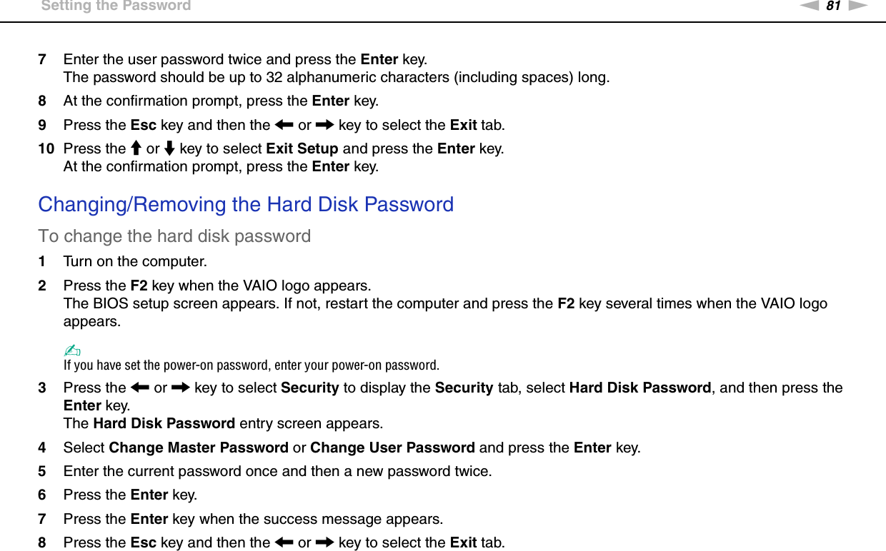 81nNCustomizing Your VAIO Computer &gt;Setting the Password7Enter the user password twice and press the Enter key.The password should be up to 32 alphanumeric characters (including spaces) long.8At the confirmation prompt, press the Enter key.9Press the Esc key and then the &lt; or , key to select the Exit tab.10 Press the M or m key to select Exit Setup and press the Enter key.At the confirmation prompt, press the Enter key. Changing/Removing the Hard Disk PasswordTo change the hard disk password1Turn on the computer.2Press the F2 key when the VAIO logo appears.The BIOS setup screen appears. If not, restart the computer and press the F2 key several times when the VAIO logo appears.✍If you have set the power-on password, enter your power-on password.3Press the &lt; or , key to select Security to display the Security tab, select Hard Disk Password, and then press the Enter key.The Hard Disk Password entry screen appears.4Select Change Master Password or Change User Password and press the Enter key.5Enter the current password once and then a new password twice.6Press the Enter key.7Press the Enter key when the success message appears.8Press the Esc key and then the &lt; or , key to select the Exit tab.