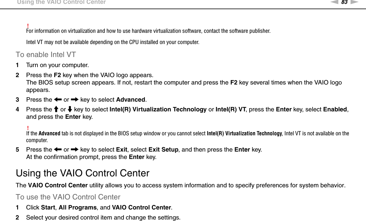 83nNCustomizing Your VAIO Computer &gt;Using the VAIO Control Center!For information on virtualization and how to use hardware virtualization software, contact the software publisher.Intel VT may not be available depending on the CPU installed on your computer.To enable Intel VT1Turn on your computer.2Press the F2 key when the VAIO logo appears.The BIOS setup screen appears. If not, restart the computer and press the F2 key several times when the VAIO logo appears.3Press the &lt; or , key to select Advanced.4Press the M or m key to select Intel(R) Virtualization Technology or Intel(R) VT, press the Enter key, select Enabled, and press the Enter key.!If the Advanced tab is not displayed in the BIOS setup window or you cannot select Intel(R) Virtualization Technology, Intel VT is not available on the computer.5Press the &lt; or , key to select Exit, select Exit Setup, and then press the Enter key.At the confirmation prompt, press the Enter key. Using the VAIO Control CenterThe VAIO Control Center utility allows you to access system information and to specify preferences for system behavior.To use the VAIO Control Center1Click Start, All Programs, and VAIO Control Center.2Select your desired control item and change the settings.