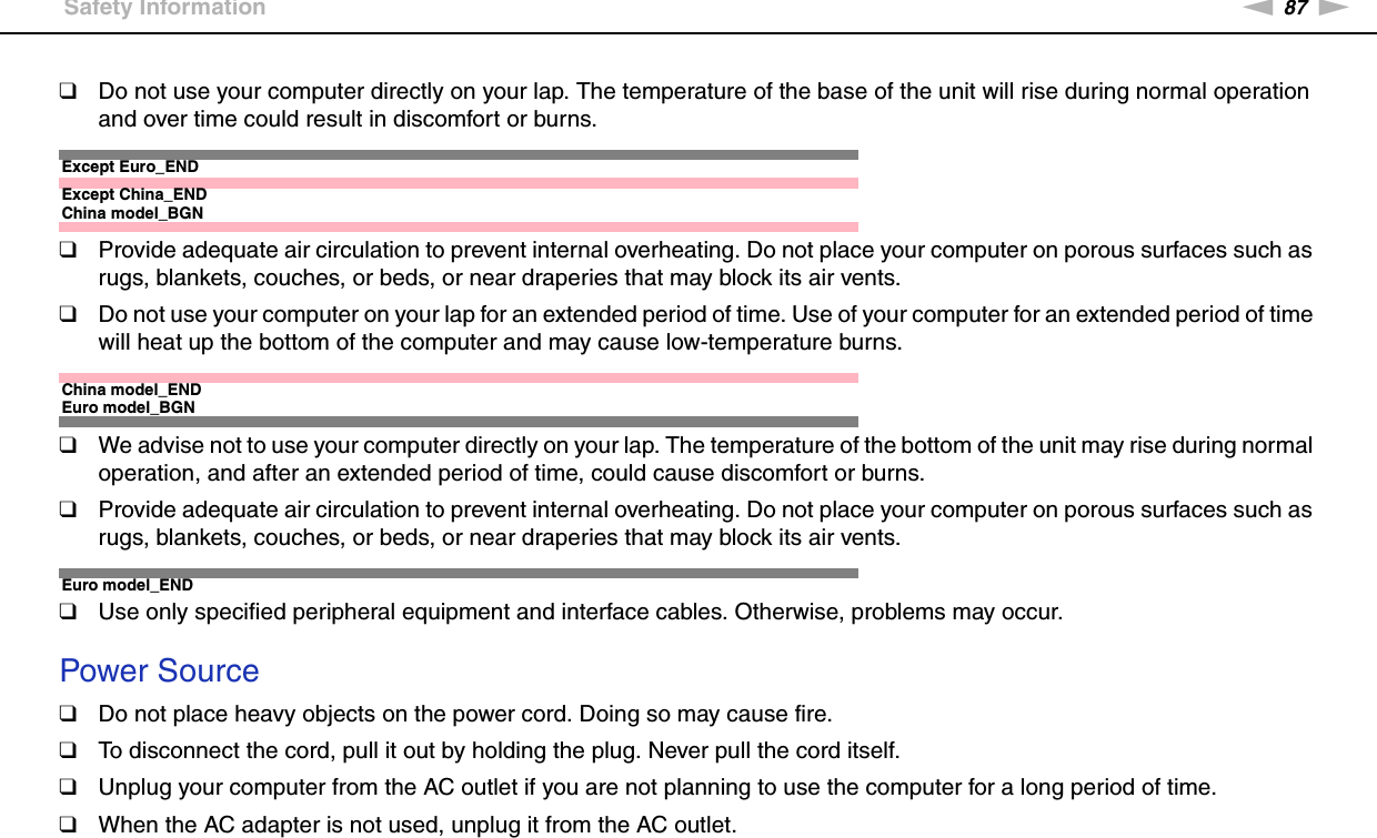 87nNPrecautions &gt;Safety Information❑Do not use your computer directly on your lap. The temperature of the base of the unit will rise during normal operation and over time could result in discomfort or burns.Except Euro_ENDExcept China_ENDChina model_BGN❑Provide adequate air circulation to prevent internal overheating. Do not place your computer on porous surfaces such as rugs, blankets, couches, or beds, or near draperies that may block its air vents.❑Do not use your computer on your lap for an extended period of time. Use of your computer for an extended period of time will heat up the bottom of the computer and may cause low-temperature burns.China model_ENDEuro model_BGN❑We advise not to use your computer directly on your lap. The temperature of the bottom of the unit may rise during normal operation, and after an extended period of time, could cause discomfort or burns.❑Provide adequate air circulation to prevent internal overheating. Do not place your computer on porous surfaces such as rugs, blankets, couches, or beds, or near draperies that may block its air vents.Euro model_END❑Use only specified peripheral equipment and interface cables. Otherwise, problems may occur. Power Source❑Do not place heavy objects on the power cord. Doing so may cause fire.❑To disconnect the cord, pull it out by holding the plug. Never pull the cord itself.❑Unplug your computer from the AC outlet if you are not planning to use the computer for a long period of time.❑When the AC adapter is not used, unplug it from the AC outlet.