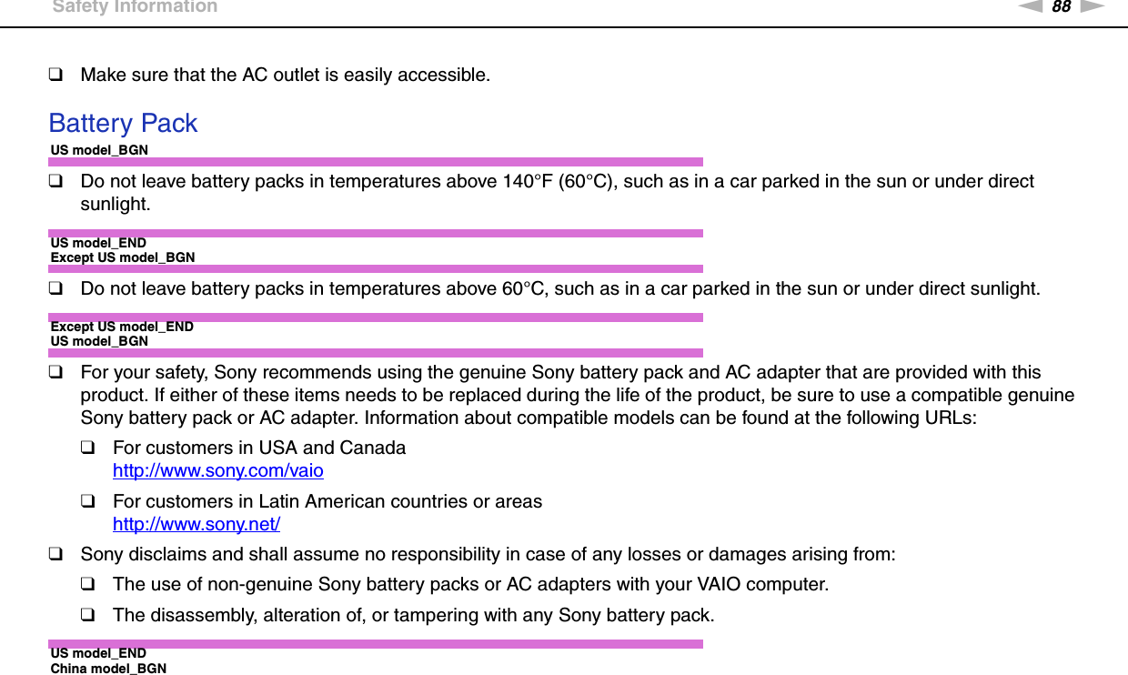 88nNPrecautions &gt;Safety Information❑Make sure that the AC outlet is easily accessible. Battery PackUS model_BGN❑Do not leave battery packs in temperatures above 140°F (60°C), such as in a car parked in the sun or under direct sunlight.US model_ENDExcept US model_BGN❑Do not leave battery packs in temperatures above 60°C, such as in a car parked in the sun or under direct sunlight.Except US model_ENDUS model_BGN❑For your safety, Sony recommends using the genuine Sony battery pack and AC adapter that are provided with this product. If either of these items needs to be replaced during the life of the product, be sure to use a compatible genuine Sony battery pack or AC adapter. Information about compatible models can be found at the following URLs:❑For customers in USA and Canadahttp://www.sony.com/vaio ❑For customers in Latin American countries or areashttp://www.sony.net/ ❑Sony disclaims and shall assume no responsibility in case of any losses or damages arising from:❑The use of non-genuine Sony battery packs or AC adapters with your VAIO computer.❑The disassembly, alteration of, or tampering with any Sony battery pack.US model_ENDChina model_BGN