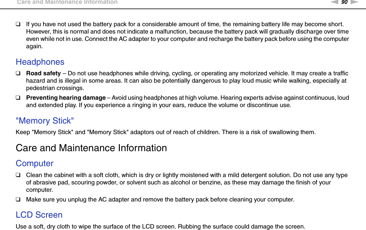 90nNPrecautions &gt;Care and Maintenance Information❑If you have not used the battery pack for a considerable amount of time, the remaining battery life may become short. However, this is normal and does not indicate a malfunction, because the battery pack will gradually discharge over time even while not in use. Connect the AC adapter to your computer and recharge the battery pack before using the computer again. Headphones❑Road safety – Do not use headphones while driving, cycling, or operating any motorized vehicle. It may create a traffic hazard and is illegal in some areas. It can also be potentially dangerous to play loud music while walking, especially at pedestrian crossings. ❑Preventing hearing damage – Avoid using headphones at high volume. Hearing experts advise against continuous, loud and extended play. If you experience a ringing in your ears, reduce the volume or discontinue use. &quot;Memory Stick&quot;Keep &quot;Memory Stick&quot; and &quot;Memory Stick&quot; adaptors out of reach of children. There is a risk of swallowing them.  Care and Maintenance InformationComputer❑Clean the cabinet with a soft cloth, which is dry or lightly moistened with a mild detergent solution. Do not use any type of abrasive pad, scouring powder, or solvent such as alcohol or benzine, as these may damage the finish of your computer. ❑Make sure you unplug the AC adapter and remove the battery pack before cleaning your computer. LCD ScreenUse a soft, dry cloth to wipe the surface of the LCD screen. Rubbing the surface could damage the screen.