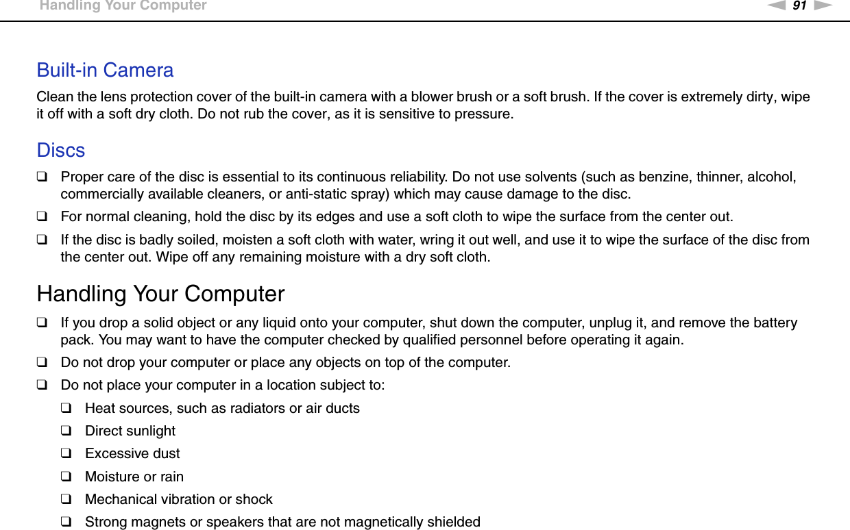 91nNPrecautions &gt;Handling Your Computer Built-in CameraClean the lens protection cover of the built-in camera with a blower brush or a soft brush. If the cover is extremely dirty, wipe it off with a soft dry cloth. Do not rub the cover, as it is sensitive to pressure. Discs❑Proper care of the disc is essential to its continuous reliability. Do not use solvents (such as benzine, thinner, alcohol, commercially available cleaners, or anti-static spray) which may cause damage to the disc.❑For normal cleaning, hold the disc by its edges and use a soft cloth to wipe the surface from the center out.❑If the disc is badly soiled, moisten a soft cloth with water, wring it out well, and use it to wipe the surface of the disc from the center out. Wipe off any remaining moisture with a dry soft cloth.  Handling Your Computer❑If you drop a solid object or any liquid onto your computer, shut down the computer, unplug it, and remove the battery pack. You may want to have the computer checked by qualified personnel before operating it again.❑Do not drop your computer or place any objects on top of the computer.❑Do not place your computer in a location subject to: ❑Heat sources, such as radiators or air ducts❑Direct sunlight❑Excessive dust❑Moisture or rain❑Mechanical vibration or shock❑Strong magnets or speakers that are not magnetically shielded