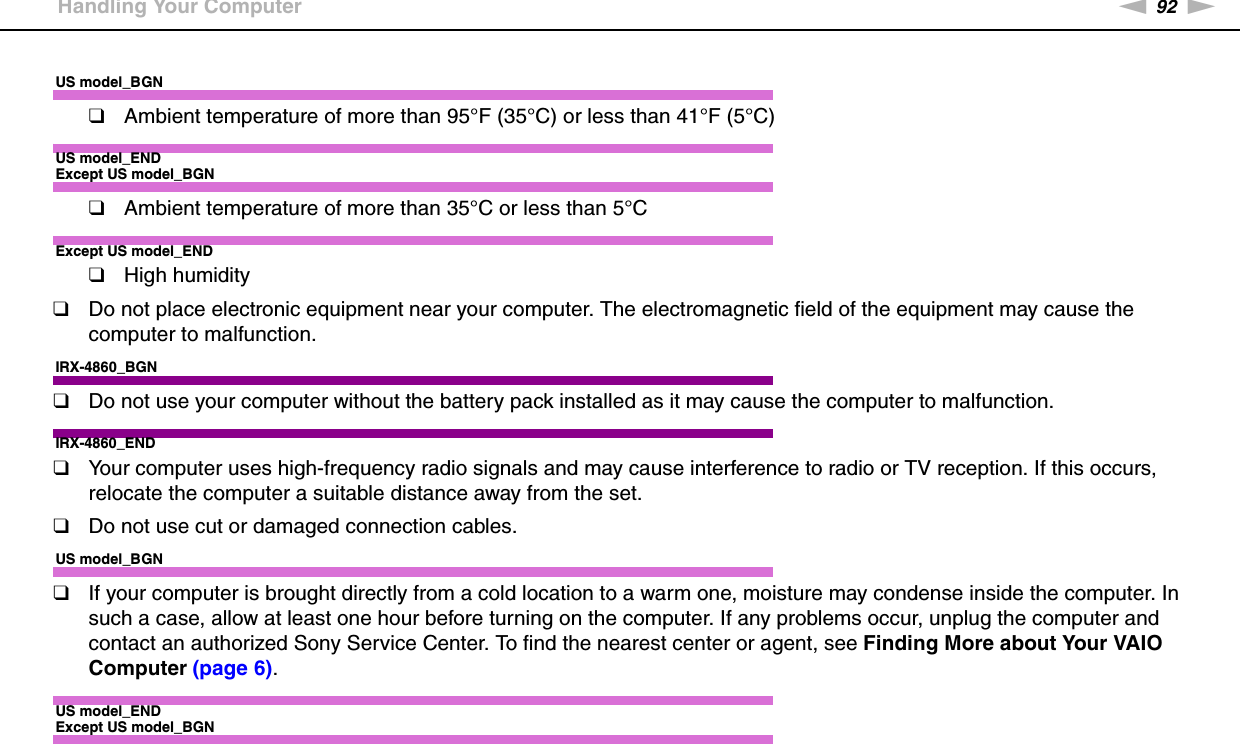 92nNPrecautions &gt;Handling Your ComputerUS model_BGN❑Ambient temperature of more than 95°F (35°C) or less than 41°F (5°C)US model_ENDExcept US model_BGN❑Ambient temperature of more than 35°C or less than 5°CExcept US model_END❑High humidity❑Do not place electronic equipment near your computer. The electromagnetic field of the equipment may cause the computer to malfunction.IRX-4860_BGN❑Do not use your computer without the battery pack installed as it may cause the computer to malfunction.IRX-4860_END❑Your computer uses high-frequency radio signals and may cause interference to radio or TV reception. If this occurs, relocate the computer a suitable distance away from the set.❑Do not use cut or damaged connection cables.US model_BGN❑If your computer is brought directly from a cold location to a warm one, moisture may condense inside the computer. In such a case, allow at least one hour before turning on the computer. If any problems occur, unplug the computer and contact an authorized Sony Service Center. To find the nearest center or agent, see Finding More about Your VAIO Computer (page 6).US model_ENDExcept US model_BGN