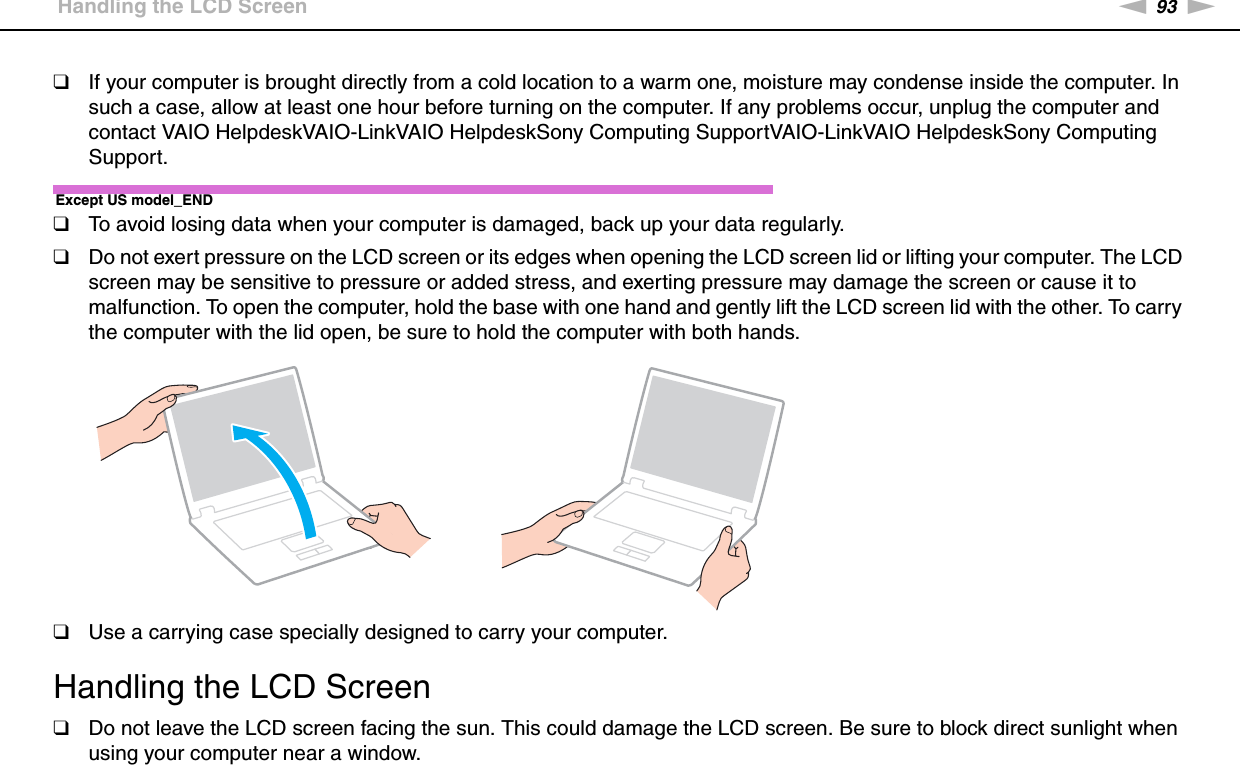 93nNPrecautions &gt;Handling the LCD Screen❑If your computer is brought directly from a cold location to a warm one, moisture may condense inside the computer. In such a case, allow at least one hour before turning on the computer. If any problems occur, unplug the computer and contact VAIO HelpdeskVAIO-LinkVAIO HelpdeskSony Computing SupportVAIO-LinkVAIO HelpdeskSony Computing Support.Except US model_END❑To avoid losing data when your computer is damaged, back up your data regularly.❑Do not exert pressure on the LCD screen or its edges when opening the LCD screen lid or lifting your computer. The LCD screen may be sensitive to pressure or added stress, and exerting pressure may damage the screen or cause it to malfunction. To open the computer, hold the base with one hand and gently lift the LCD screen lid with the other. To carry the computer with the lid open, be sure to hold the computer with both hands.❑Use a carrying case specially designed to carry your computer. Handling the LCD Screen❑Do not leave the LCD screen facing the sun. This could damage the LCD screen. Be sure to block direct sunlight when using your computer near a window.