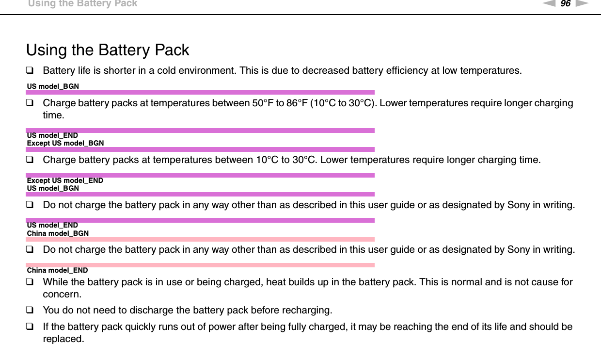 96nNPrecautions &gt;Using the Battery Pack Using the Battery Pack❑Battery life is shorter in a cold environment. This is due to decreased battery efficiency at low temperatures.US model_BGN❑Charge battery packs at temperatures between 50°F to 86°F (10°C to 30°C). Lower temperatures require longer charging time.US model_ENDExcept US model_BGN❑Charge battery packs at temperatures between 10°C to 30°C. Lower temperatures require longer charging time.Except US model_ENDUS model_BGN❑Do not charge the battery pack in any way other than as described in this user guide or as designated by Sony in writing.US model_ENDChina model_BGN❑Do not charge the battery pack in any way other than as described in this user guide or as designated by Sony in writing.China model_END❑While the battery pack is in use or being charged, heat builds up in the battery pack. This is normal and is not cause for concern.❑You do not need to discharge the battery pack before recharging.❑If the battery pack quickly runs out of power after being fully charged, it may be reaching the end of its life and should be replaced. 