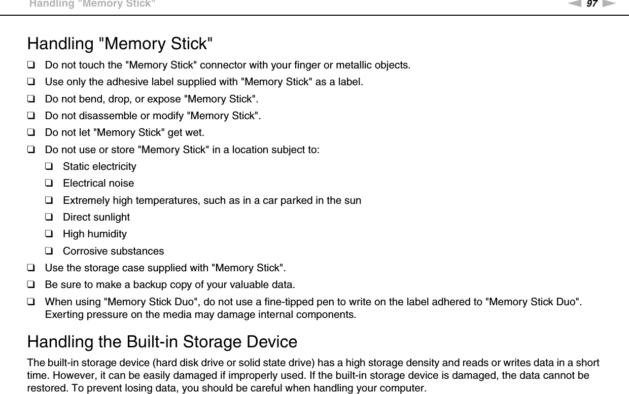 97nNPrecautions &gt;Handling &quot;Memory Stick&quot;Handling &quot;Memory Stick&quot;❑Do not touch the &quot;Memory Stick&quot; connector with your finger or metallic objects.❑Use only the adhesive label supplied with &quot;Memory Stick&quot; as a label.❑Do not bend, drop, or expose &quot;Memory Stick&quot;.❑Do not disassemble or modify &quot;Memory Stick&quot;.❑Do not let &quot;Memory Stick&quot; get wet.❑Do not use or store &quot;Memory Stick&quot; in a location subject to:❑Static electricity❑Electrical noise❑Extremely high temperatures, such as in a car parked in the sun❑Direct sunlight❑High humidity❑Corrosive substances❑Use the storage case supplied with &quot;Memory Stick&quot;.❑Be sure to make a backup copy of your valuable data.❑When using &quot;Memory Stick Duo&quot;, do not use a fine-tipped pen to write on the label adhered to &quot;Memory Stick Duo&quot;. Exerting pressure on the media may damage internal components. Handling the Built-in Storage DeviceThe built-in storage device (hard disk drive or solid state drive) has a high storage density and reads or writes data in a short time. However, it can be easily damaged if improperly used. If the built-in storage device is damaged, the data cannot be restored. To prevent losing data, you should be careful when handling your computer.