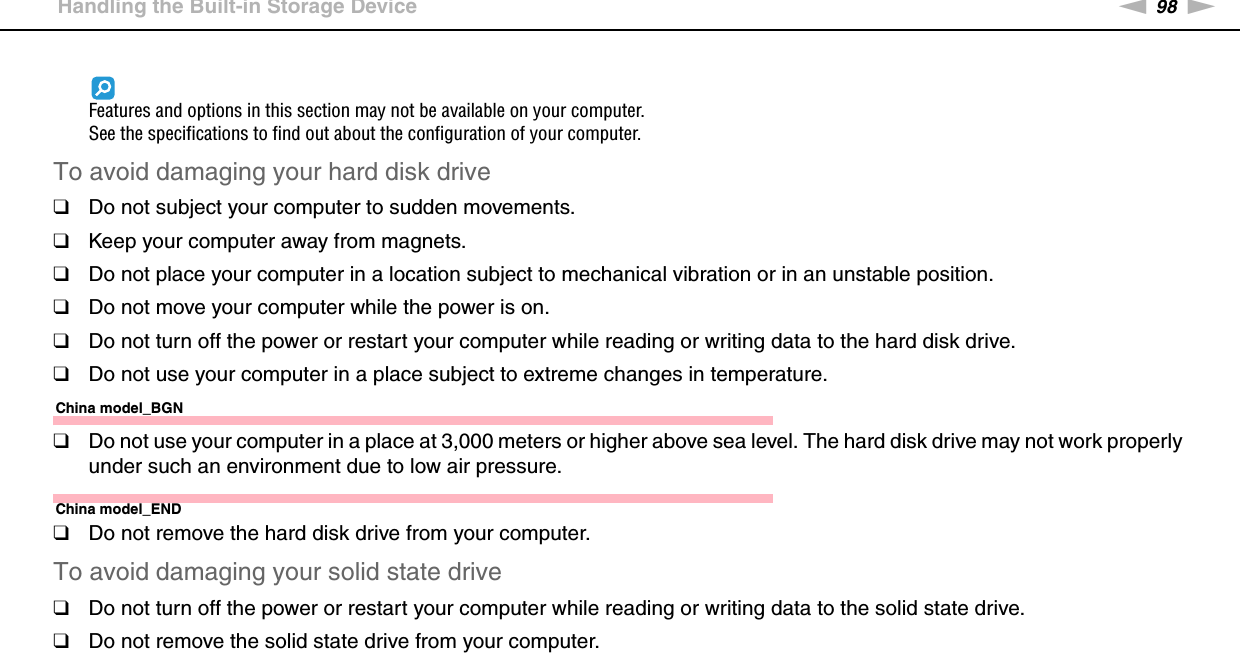 98nNPrecautions &gt;Handling the Built-in Storage DeviceFeatures and options in this section may not be available on your computer.See the specifications to find out about the configuration of your computer.To avoid damaging your hard disk drive❑Do not subject your computer to sudden movements.❑Keep your computer away from magnets.❑Do not place your computer in a location subject to mechanical vibration or in an unstable position.❑Do not move your computer while the power is on.❑Do not turn off the power or restart your computer while reading or writing data to the hard disk drive.❑Do not use your computer in a place subject to extreme changes in temperature.China model_BGN❑Do not use your computer in a place at 3,000 meters or higher above sea level. The hard disk drive may not work properly under such an environment due to low air pressure.China model_END❑Do not remove the hard disk drive from your computer.To avoid damaging your solid state drive❑Do not turn off the power or restart your computer while reading or writing data to the solid state drive.❑Do not remove the solid state drive from your computer. 