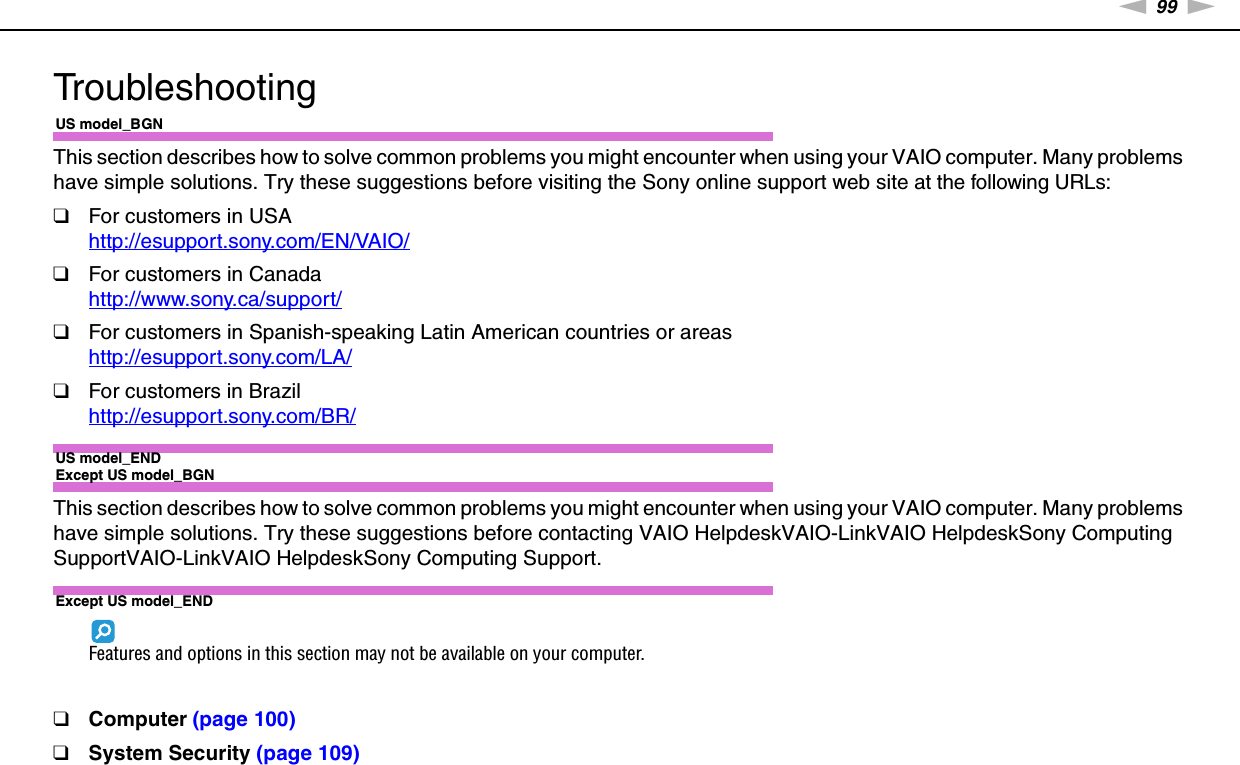 99nNTroubleshooting &gt;TroubleshootingUS model_BGNThis section describes how to solve common problems you might encounter when using your VAIO computer. Many problems have simple solutions. Try these suggestions before visiting the Sony online support web site at the following URLs:❑For customers in USAhttp://esupport.sony.com/EN/VAIO/ ❑For customers in Canadahttp://www.sony.ca/support/ ❑For customers in Spanish-speaking Latin American countries or areashttp://esupport.sony.com/LA/ ❑For customers in Brazilhttp://esupport.sony.com/BR/ US model_ENDExcept US model_BGNThis section describes how to solve common problems you might encounter when using your VAIO computer. Many problems have simple solutions. Try these suggestions before contacting VAIO HelpdeskVAIO-LinkVAIO HelpdeskSony Computing SupportVAIO-LinkVAIO HelpdeskSony Computing Support.Except US model_ENDFeatures and options in this section may not be available on your computer.❑Computer (page 100)❑System Security (page 109)