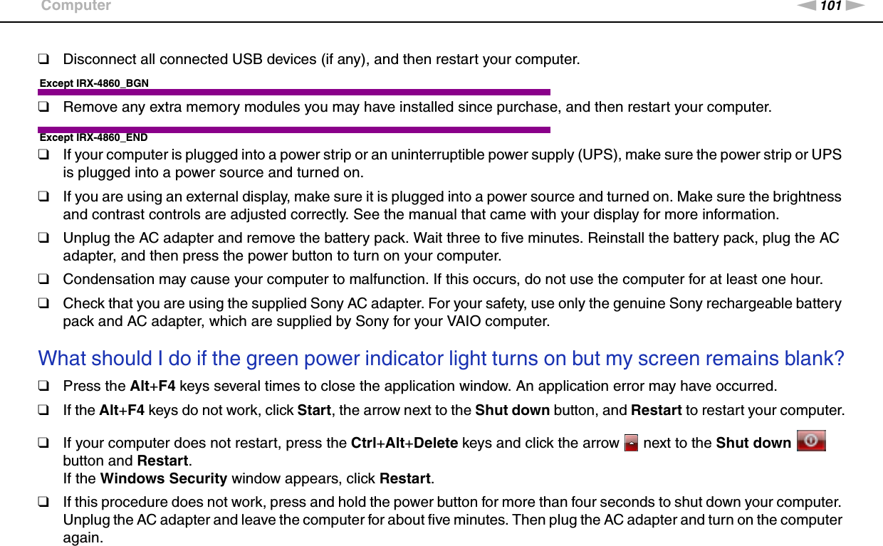 101nNTroubleshooting &gt;Computer❑Disconnect all connected USB devices (if any), and then restart your computer.Except IRX-4860_BGN❑Remove any extra memory modules you may have installed since purchase, and then restart your computer.Except IRX-4860_END❑If your computer is plugged into a power strip or an uninterruptible power supply (UPS), make sure the power strip or UPS is plugged into a power source and turned on.❑If you are using an external display, make sure it is plugged into a power source and turned on. Make sure the brightness and contrast controls are adjusted correctly. See the manual that came with your display for more information.❑Unplug the AC adapter and remove the battery pack. Wait three to five minutes. Reinstall the battery pack, plug the AC adapter, and then press the power button to turn on your computer.❑Condensation may cause your computer to malfunction. If this occurs, do not use the computer for at least one hour.❑Check that you are using the supplied Sony AC adapter. For your safety, use only the genuine Sony rechargeable battery pack and AC adapter, which are supplied by Sony for your VAIO computer. What should I do if the green power indicator light turns on but my screen remains blank?❑Press the Alt+F4 keys several times to close the application window. An application error may have occurred.❑If the Alt+F4 keys do not work, click Start, the arrow next to the Shut down button, and Restart to restart your computer.❑If your computer does not restart, press the Ctrl+Alt+Delete keys and click the arrow   next to the Shut down   button and Restart.If the Windows Security window appears, click Restart.❑If this procedure does not work, press and hold the power button for more than four seconds to shut down your computer. Unplug the AC adapter and leave the computer for about five minutes. Then plug the AC adapter and turn on the computer again.