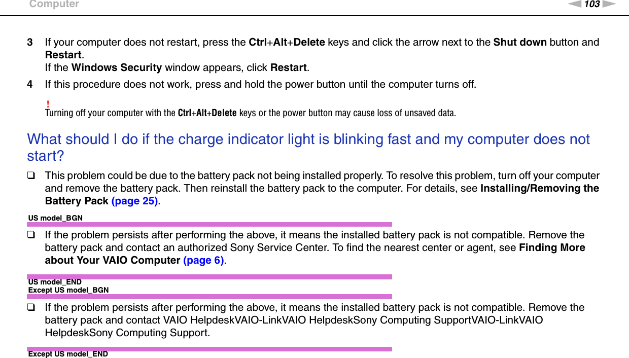 103nNTroubleshooting &gt;Computer3If your computer does not restart, press the Ctrl+Alt+Delete keys and click the arrow next to the Shut down button and Restart.If the Windows Security window appears, click Restart.4If this procedure does not work, press and hold the power button until the computer turns off.!Turning off your computer with the Ctrl+Alt+Delete keys or the power button may cause loss of unsaved data. What should I do if the charge indicator light is blinking fast and my computer does not start?❑This problem could be due to the battery pack not being installed properly. To resolve this problem, turn off your computer and remove the battery pack. Then reinstall the battery pack to the computer. For details, see Installing/Removing the Battery Pack (page 25).US model_BGN❑If the problem persists after performing the above, it means the installed battery pack is not compatible. Remove the battery pack and contact an authorized Sony Service Center. To find the nearest center or agent, see Finding More about Your VAIO Computer (page 6).US model_ENDExcept US model_BGN❑If the problem persists after performing the above, it means the installed battery pack is not compatible. Remove the battery pack and contact VAIO HelpdeskVAIO-LinkVAIO HelpdeskSony Computing SupportVAIO-LinkVAIO HelpdeskSony Computing Support.Except US model_END 