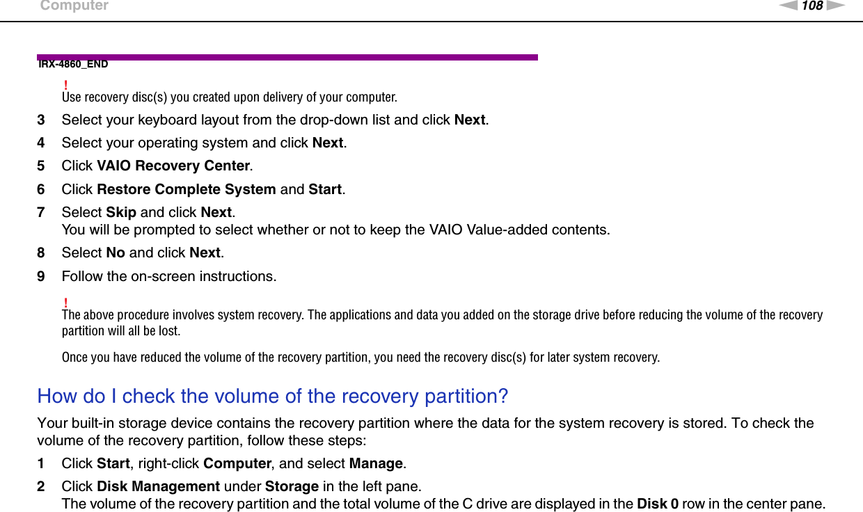 108nNTroubleshooting &gt;ComputerIRX-4860_END!Use recovery disc(s) you created upon delivery of your computer.3Select your keyboard layout from the drop-down list and click Next.4Select your operating system and click Next.5Click VAIO Recovery Center.6Click Restore Complete System and Start.7Select Skip and click Next.You will be prompted to select whether or not to keep the VAIO Value-added contents.8Select No and click Next.9Follow the on-screen instructions.!The above procedure involves system recovery. The applications and data you added on the storage drive before reducing the volume of the recovery partition will all be lost.Once you have reduced the volume of the recovery partition, you need the recovery disc(s) for later system recovery. How do I check the volume of the recovery partition?Your built-in storage device contains the recovery partition where the data for the system recovery is stored. To check the volume of the recovery partition, follow these steps:1Click Start, right-click Computer, and select Manage.2Click Disk Management under Storage in the left pane.The volume of the recovery partition and the total volume of the C drive are displayed in the Disk 0 row in the center pane.  