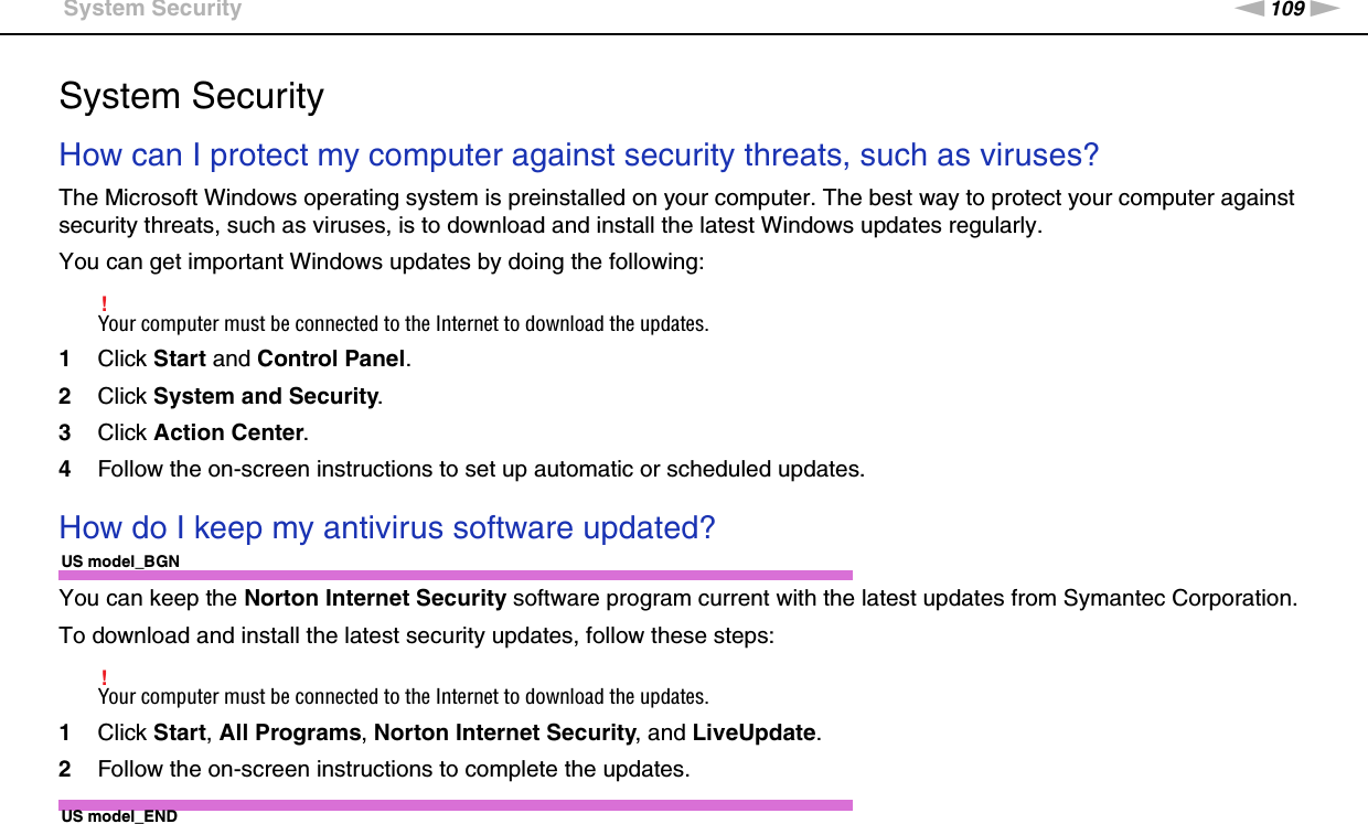 109nNTroubleshooting &gt;System SecuritySystem SecurityHow can I protect my computer against security threats, such as viruses?The Microsoft Windows operating system is preinstalled on your computer. The best way to protect your computer against security threats, such as viruses, is to download and install the latest Windows updates regularly.You can get important Windows updates by doing the following:!Your computer must be connected to the Internet to download the updates.1Click Start and Control Panel.2Click System and Security.3Click Action Center.4Follow the on-screen instructions to set up automatic or scheduled updates.  How do I keep my antivirus software updated?US model_BGNYou can keep the Norton Internet Security software program current with the latest updates from Symantec Corporation.To download and install the latest security updates, follow these steps:!Your computer must be connected to the Internet to download the updates.1Click Start, All Programs, Norton Internet Security, and LiveUpdate.2Follow the on-screen instructions to complete the updates.US model_END
