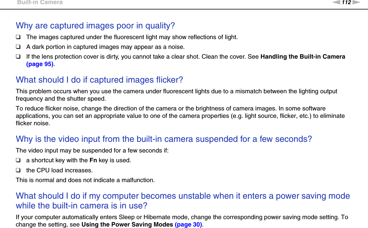 112nNTroubleshooting &gt;Built-in CameraWhy are captured images poor in quality?❑The images captured under the fluorescent light may show reflections of light.❑A dark portion in captured images may appear as a noise.❑If the lens protection cover is dirty, you cannot take a clear shot. Clean the cover. See Handling the Built-in Camera (page 95). What should I do if captured images flicker?This problem occurs when you use the camera under fluorescent lights due to a mismatch between the lighting output frequency and the shutter speed.To reduce flicker noise, change the direction of the camera or the brightness of camera images. In some software applications, you can set an appropriate value to one of the camera properties (e.g. light source, flicker, etc.) to eliminate flicker noise. Why is the video input from the built-in camera suspended for a few seconds?The video input may be suspended for a few seconds if:❑a shortcut key with the Fn key is used.❑the CPU load increases.This is normal and does not indicate a malfunction. What should I do if my computer becomes unstable when it enters a power saving mode while the built-in camera is in use?If your computer automatically enters Sleep or Hibernate mode, change the corresponding power saving mode setting. To change the setting, see Using the Power Saving Modes (page 30).