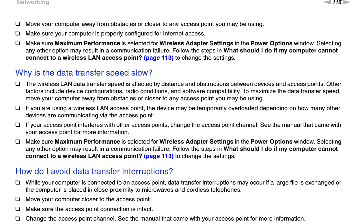 115nNTroubleshooting &gt;Networking❑Move your computer away from obstacles or closer to any access point you may be using.❑Make sure your computer is properly configured for Internet access.❑Make sure Maximum Performance is selected for Wireless Adapter Settings in the Power Options window. Selecting any other option may result in a communication failure. Follow the steps in What should I do if my computer cannot connect to a wireless LAN access point? (page 113) to change the settings. Why is the data transfer speed slow?❑The wireless LAN data transfer speed is affected by distance and obstructions between devices and access points. Other factors include device configurations, radio conditions, and software compatibility. To maximize the data transfer speed, move your computer away from obstacles or closer to any access point you may be using.❑If you are using a wireless LAN access point, the device may be temporarily overloaded depending on how many other devices are communicating via the access point.❑If your access point interferes with other access points, change the access point channel. See the manual that came with your access point for more information.❑Make sure Maximum Performance is selected for Wireless Adapter Settings in the Power Options window. Selecting any other option may result in a communication failure. Follow the steps in What should I do if my computer cannot connect to a wireless LAN access point? (page 113) to change the settings. How do I avoid data transfer interruptions?❑While your computer is connected to an access point, data transfer interruptions may occur if a large file is exchanged or the computer is placed in close proximity to microwaves and cordless telephones.❑Move your computer closer to the access point.❑Make sure the access point connection is intact. ❑Change the access point channel. See the manual that came with your access point for more information.