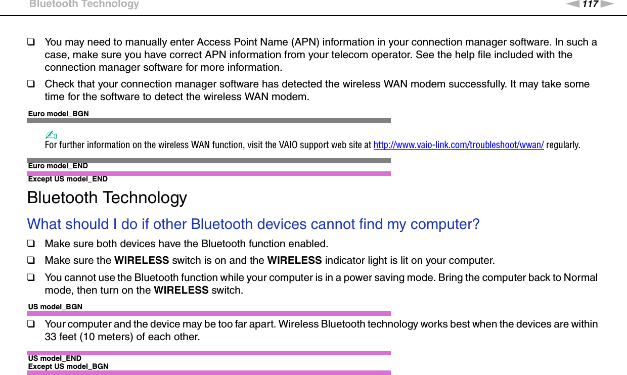 117nNTroubleshooting &gt;Bluetooth Technology❑You may need to manually enter Access Point Name (APN) information in your connection manager software. In such a case, make sure you have correct APN information from your telecom operator. See the help file included with the connection manager software for more information.❑Check that your connection manager software has detected the wireless WAN modem successfully. It may take some time for the software to detect the wireless WAN modem.Euro model_BGN✍For further information on the wireless WAN function, visit the VAIO support web site at http://www.vaio-link.com/troubleshoot/wwan/ regularly.Euro model_END Except US model_END Bluetooth TechnologyWhat should I do if other Bluetooth devices cannot find my computer?❑Make sure both devices have the Bluetooth function enabled.❑Make sure the WIRELESS switch is on and the WIRELESS indicator light is lit on your computer.❑You cannot use the Bluetooth function while your computer is in a power saving mode. Bring the computer back to Normal mode, then turn on the WIRELESS switch.US model_BGN❑Your computer and the device may be too far apart. Wireless Bluetooth technology works best when the devices are within 33 feet (10 meters) of each other.US model_ENDExcept US model_BGN