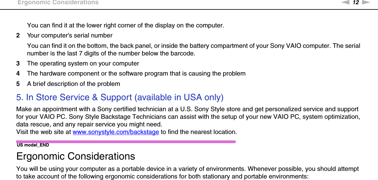 12nNBefore Use &gt;Ergonomic ConsiderationsYou can find it at the lower right corner of the display on the computer.2Your computer&apos;s serial numberYou can find it on the bottom, the back panel, or inside the battery compartment of your Sony VAIO computer. The serial number is the last 7 digits of the number below the barcode.3The operating system on your computer4The hardware component or the software program that is causing the problem5A brief description of the problem5. In Store Service &amp; Support (available in USA only)Make an appointment with a Sony certified technician at a U.S. Sony Style store and get personalized service and support for your VAIO PC. Sony Style Backstage Technicians can assist with the setup of your new VAIO PC, system optimization, data rescue, and any repair service you might need.Visit the web site at www.sonystyle.com/backstage to find the nearest location.US model_END Ergonomic ConsiderationsYou will be using your computer as a portable device in a variety of environments. Whenever possible, you should attempt to take account of the following ergonomic considerations for both stationary and portable environments: