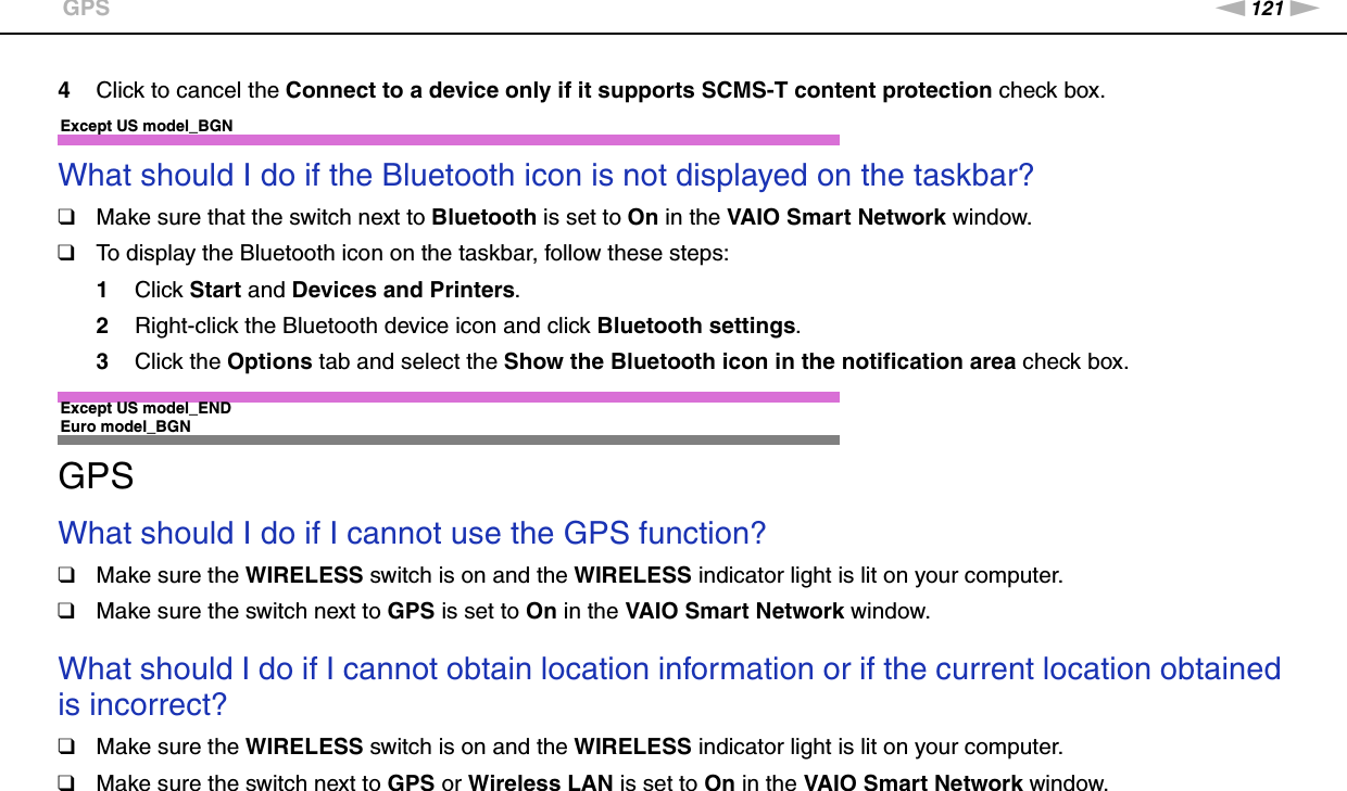 121nNTroubleshooting &gt;GPS4Click to cancel the Connect to a device only if it supports SCMS-T content protection check box. Except US model_BGNWhat should I do if the Bluetooth icon is not displayed on the taskbar?❑Make sure that the switch next to Bluetooth is set to On in the VAIO Smart Network window.❑To display the Bluetooth icon on the taskbar, follow these steps:1Click Start and Devices and Printers.2Right-click the Bluetooth device icon and click Bluetooth settings.3Click the Options tab and select the Show the Bluetooth icon in the notification area check box. Except US model_END Euro model_BGNGPSWhat should I do if I cannot use the GPS function?❑Make sure the WIRELESS switch is on and the WIRELESS indicator light is lit on your computer.❑Make sure the switch next to GPS is set to On in the VAIO Smart Network window.  What should I do if I cannot obtain location information or if the current location obtained is incorrect?❑Make sure the WIRELESS switch is on and the WIRELESS indicator light is lit on your computer.❑Make sure the switch next to GPS or Wireless LAN is set to On in the VAIO Smart Network window. 