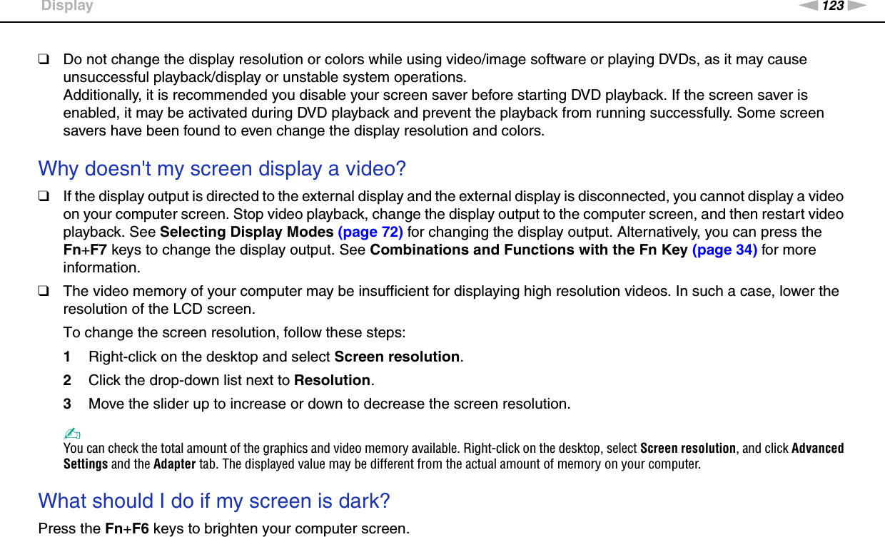 123nNTroubleshooting &gt;Display❑Do not change the display resolution or colors while using video/image software or playing DVDs, as it may cause unsuccessful playback/display or unstable system operations.Additionally, it is recommended you disable your screen saver before starting DVD playback. If the screen saver is enabled, it may be activated during DVD playback and prevent the playback from running successfully. Some screen savers have been found to even change the display resolution and colors. Why doesn&apos;t my screen display a video?❑If the display output is directed to the external display and the external display is disconnected, you cannot display a video on your computer screen. Stop video playback, change the display output to the computer screen, and then restart video playback. See Selecting Display Modes (page 72) for changing the display output. Alternatively, you can press the Fn+F7 keys to change the display output. See Combinations and Functions with the Fn Key (page 34) for more information.❑The video memory of your computer may be insufficient for displaying high resolution videos. In such a case, lower the resolution of the LCD screen. To change the screen resolution, follow these steps:1Right-click on the desktop and select Screen resolution.2Click the drop-down list next to Resolution.3Move the slider up to increase or down to decrease the screen resolution.✍You can check the total amount of the graphics and video memory available. Right-click on the desktop, select Screen resolution, and click Advanced Settings and the Adapter tab. The displayed value may be different from the actual amount of memory on your computer. What should I do if my screen is dark?Press the Fn+F6 keys to brighten your computer screen. 